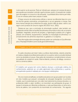 54

muito superior ao da sacarose. Pode ser indicado para pessoas com excesso de peso e
para aqueles que necessitam controlar o ganho de peso, porém, é necessário ter cuidado
para não exagerar no consumo e não extrapolar a quantidade diária máxima permitida.
O uso em excesso pode trazer prejuízo à saúde.

ATENÇÃO BÁSICA

CADERNOS DE

O largo consumo de edulcorantes artificiais e naturais nas diferentes fases do curso
de vida tem gerado controvérsia, principalmente o uso em gestantes e crianças. Este
tema merece atenção dos profissionais de saúde, devido à falta de dados sobre o uso
seguro como produto de consumo regular (ACCIOLY et al., 2002).
Destaca-se que, para a promoção da alimentação saudável, cabe também aos
profissionais orientar sobre as escolhas dos alimentos consumidos no dia-a-dia, as compras
(qualidade, integridade, tamanho de porções), a higienização (cuidados com a higiene
pessoal, com ambiente, equipamentos e utensílios na manipulação de alimentos)7 e o
armazenamento dos alimentos disponíveis na geladeira e na dispensa.
Mais informações sobre orientação alimentar podem ser conhecidas no Guia Alimentar
para a População Brasileira (www.saude.gov.br/alimentacao).
6.3 O Trabalho com Grupos: uma estratégia para a construção coletiva do conhecimento
As ações educativas permeiam todas as práticas desenvolvidas, estando presentes
em todas as relações do profissional de saúde com os usuários, tanto na consulta individual
como nas atividades em grupo. Estas ações são necessárias e complementares na busca
da qualidade do cuidado em saúde. Estamos falando, portanto, de diálogo, conversa a
dois ou conversa coletiva.
O trabalho com grupos tem como objetivo alcançar a construção coletiva do
conhecimento, podendo ser um pólo aglutinador dos profissionais e usuários,
principalmente quando é realizado por uma equipe multidisciplinar.
De uma maneira simplificada, os trabalhos educativos com grupos podem ser reunidos
em dois modelos que possuem concepções de educação divergentes: no primeiro
modelo, que é caracterizado por uma visão mais tradicional do processo educativo, os
profissionais detêm o saber científico e os transmitem aos participantes do grupo. A
equipe é composta por diferentes profissionais, e cada qual desenvolve um tema sob a
forma de palestra, com predomínio da transmissão do conhecimento. No segundo

7

Para mais informações, ver materiais produzidos pela Anvisa (www.anvisa.gov.br)

 