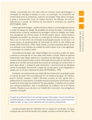Os profissionais de saúde, pela relação dialógica com os usuários, podem ser atores
e autores na construção de um novo saber sobre saúde e nutrição. Dentre os aspectos
fundamentais nesta relação, destaca-se a importância da valorização, por sua parte, do
conhecimento já adquirido pelos usuários. Valorização esta que pode ser expressa numa
atitude de ser também aprendiz diante do processo de construção do conhecimento. A
partir desta atitude, o profissional pode demonstrar o reconhecimento da identidade
cultural da população, favorecendo o resgate de sua auto-estima, já tão desgastada no
contato com os serviços tradicionais de saúde (ROTENBERG, 1999).
Entretanto, nem sempre existe uma relação tão harmoniosa entre a população usuária
e o serviço de saúde. Nem os profissionais nem os indivíduos são iguais. Ao contrário,
portam distintas vontades e detêm diferentes projetos de vida, agindo ética e
politicamente de modo diversos. O trabalho educativo-participativo é demorado e exige
investimento na formação do profissional. No caso específico, o trabalho com os usuários
com sobrepeso/obesidade, dada a complexidade do problema, não é de retorno
imediato. Ressalta-se que este não é um trabalho fácil e previsível, mas carregado de
surpresas e emoções.
O papel do profissional não é de somente repassar informações, mas sim de estimular
a problematização, o "saber pensar" criticamente, fazendo com que o usuário se torne o
sujeito da ação, ou seja, um ser autônomo com seu próprio conhecimento.
A prática educativa deve ser entendida como um espaço em construção, no qual as
mudanças vão ocorrendo de acordo com o desejo, o tempo e o limite de cada um. Para

ATENÇÃO BÁSICA

Nesta segunda abordagem, a prática educativa coletiva é uma estratégia que prioriza
a criação de espaços de diálogo. Ela possibilita aos serviços de saúde a construção de
conhecimentos e práticas mediadoras da abordagem restrita ao biológico com visões
mais abrangentes das ciências sociais. As famílias podem adquirir conhecimentos e
habilidades que facilitem seu dia-a-dia e a construção de melhores condições de vida.
Passa a ser um instrumento de construção da participação popular nos serviços e, ao
mesmo tempo, de aprofundamento da intervenção da ciência na vida cotidiana das
famílias (VASCONCELOS, 1998). Neste sentido, as práticas educativas deixam de ser
uma atividade a mais realizada nas unidades de saúde e passam a ser o eixo aglutinador
e reorientador do cuidado à saúde.

55

CADERNOS DE

modelo, caracterizado por uma visão crítica do processo ensino-aprendizagem, a
concepção de educação é baseada na troca, na construção, no compartilhar do
conhecimento entre os profissionais, usuários e comunidade. Nesta última concepção,
o grupo é compreendido como um espaço educativo, de reflexões, de troca de
experiências e anseios, de melhoria da auto-estima e construção de cidadania
(ROTENBERG, 2003).

 
