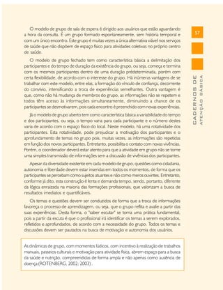 Já o modelo de grupo aberto tem como característica básica a variabilidade do tempo
e dos participantes, ou seja, o tempo varia para cada participante e o número destes
varia de acordo com o espaço físico do local. Neste modelo, há uma rotatividade dos
participantes. Esta rotatividade, pode prejudicar a motivação dos participantes e o
aprofundamento de temas no grupo pois, muitas vezes, as informações são repetidas
em função dos novos participantes. Entretanto, possibilita o contato com novas vivências.
Porém, o coordenador deverá estar atento para que a atividade em grupo não se torne
uma simples transmissão de informações sem a discussão de vivências dos participantes.
Apesar da diversidade existente em cada modelo de grupo, questões como cidadania,
autonomia e liberdade devem estar inseridas em todos os momentos, de forma que os
participantes se percebam como sujeitos atuantes e não como meros ouvintes. Entretanto,
conforme já dito, esta construção é lenta e demanda tempo, sendo, portanto, diferente
da lógica enraizada na maioria das formações profissionais, que valorizam a busca de
resultados imediatos e quantificáveis.
Os temas e questões devem ser conduzidos de forma que a troca de informações
favoreça o processo de aprendizagem, ou seja, que o grupo reflita e avalie a partir das
suas experiências. Desta forma, o "saber escutar" se torna uma prática fundamental,
pois a partir da escuta é que o profissional irá identificar os temas a serem explorados,
refletidos e aprofundados, de acordo com a necessidade do grupo. Todos os temas e
discussões devem ser pautados na busca de motivação e autonomia dos usuários.
As dinâmicas de grupo, com momentos lúdicos, com incentivo à realização de trabalhos
manuais, passeios culturais e motivação para atividade física, abrem espaço para a busca
da saúde e nutrição, compreendidas de forma ampla e não apenas como ausência de
doença (ROTENBERG, 2002; 2003) .

ATENÇÃO BÁSICA

O modelo de grupo fechado tem como característica básica a delimitação dos
participantes e do tempo de duração da existência do grupo, ou seja, começa e termina
com os mesmos participantes dentro de uma duração prédeterminada, porém com
certa flexibilidade, de acordo com o interesse do grupo. Há inúmeras vantagens de se
trabalhar com este modelo, entre elas, a formação do vínculo de confiança, decorrente
do convívio, intensificando a troca de experiências semelhantes. Outra vantagem é
que, como não há mudança de membros do grupo, as informações não se repetem e
todos têm acesso às informações simultaneamente, diminuindo a chance de os
participantes se desmotivarem, pois cada encontro é preenchido com novas experiências.

57

CADERNOS DE

O modelo de grupo de sala de espera é dirigido aos usuários que estão aguardando
a hora da consulta. É um grupo formado espontaneamente, sem história temporal e
com um único encontro. Este grupo é muitas vezes a única alternativa viável nos serviços
de saúde que não dispõem de espaço físico para atividades coletivas no próprio centro
de saúde.

 