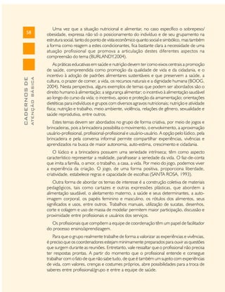 ATENÇÃO BÁSICA

CADERNOS DE

58

Uma vez que a situação nutricional e alimentar, no caso específico o sobrepeso/
obesidade, expressa não só o posicionamento do indivíduo e de seu grupamento na
estrutura social, tanto do ponto de vista econômico quanto social e simbólico, mas também
a forma como reagem a estes condicionantes, fica bastante clara a necessidade de uma
atuação profissional que promova a articulação destes diferentes aspectos na
compreensão do tema (BURLANDY,2004).
As práticas educativas em saúde e nutrição devem ter como eixos centrais a promoção
de saúde, compreendida como promoção da qualidade de vida e da cidadania, e o
incentivo à adoção de padrões alimentares sustentáveis e que preservem a saúde, a
cultura, o prazer de comer, a vida, os recursos naturais e a dignidade humana (BOOG,
2004). Nesta perspectiva, alguns exemplos de temas que podem ser abordados são o
direito humano à alimentação; a segurança alimentar; o incentivo à alimentação saudável
ao longo do curso da vida; o incentivo, apoio e proteção da amamentação; orientações
dietéticas para indivíduos e grupos com diversos agravos nutricionais; nutrição e atividade
física; nutrição e trabalho, meio ambiente, violência, relações de gênero, sexualidade e
saúde reprodutiva, entre outros.
Estes temas devem ser abordados no grupo de forma criativa, por meio de jogos e
brincadeiras, pois a brincadeira possibilita o movimento, o envolvimento, a aproximação
usuário-profissional, profissional-profissional e usuário-usuário. A opção pelo lúdico, pela
brincadeira e pela conversa informal permite compartilhar experiências, vivências e
aprendizados na busca de maior autonomia, auto-estima, crescimento e cidadania.
O lúdico e a brincadeira possuem uma seriedade intrínseca; têm como aspecto
característico representar a realidade, parafrasear a seriedade da vida. O faz-de-conta
que imita a família, o amor, o trabalho, a casa, a vida. Por meio do jogo, podemos viver
a experiência da criação. O jogo, de uma forma positiva, proporciona liberdade,
criatividade, estabelece regras e capacidade de escolhas (SANTA ROSA, 1993).
Outra forma de abordar os temas de interesse é a construção coletiva de materiais
pedagógicos, tais como cartazes e outras expressões plásticas, que abordem a
alimentação saudável, o aleitamento materno, a saúde e seus determinantes, a autoimagem corporal, os papéis feminino e masculino, os rótulos dos alimentos, seus
significados e usos, entre outros. Trabalhos manuais, utilização de sucatas, desenhos,
corte e colagem e uso de massa de modelar permitem maior participação, discussão e
proximidade entre profissionais e usuários dos serviços.
Os profissionais que compõem a equipe de coordenação têm um papel de facilitador
do processo ensino/aprendizagem.
Para que o grupo realmente trabalhe de forma a valorizar as experiências e vivências,
é preciso que os coordenadores estejam minimamente preparados para ouvir as questões
que surgem durante as reuniões. Entretanto, vale ressaltar que o profissional não precisa
ter respostas prontas. A partir do momento que o profissional entende e consegue
trabalhar com o fato de que não sabe tudo, de que é também um sujeito com experiências
de vida, com valores, crenças e costumes próprios, abre possibilidades para a troca de
saberes entre profissional/grupo e entre a equipe de saúde.

 