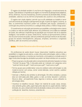 O registro da atividade também é uma forma de integração e amadurecimento da
equipe. Cabe destacar a importância do registro no momento do planejamento (objetivos,
temas, dinâmicas, recursos necessários), durante o processo da atividade (falas, dúvidas,
ansiedades, saberes) e ao seu término (impressões dos usuários e dos profissionais).

59

Atividades Educativas sobre Alimentação Saudável8
Os profissionais de saúde devem buscar desenvolver trabalhos educativos que
possibilitem o resgate da auto-estima, a visão crítica sobre alimentação, sobre a mídia, a
propaganda de alimentos, o incentivo ao movimento, a brincadeira e a inclusão social. A
seguir serão descritas algumas atividades que podem ser desenvolvidas com os usuários.
• Propor ao grupo uma discussão sobre comportamento alimentar baseada na música
"Comida" do grupo Titãs. A discussão pode ser motivada com perguntas como
"você tem fome de quê?"; "você come para quê?"; "você come o quê?".
• Formar grupos para problematizar cenas do cotidiano sobre alimentação na vida
moderna (comer com pressa, comer vendo televisão, comer sozinho, substituir
refeição por lanche).
• Estimular a influência dos sentidos na alimentação. De olhos vendados, a pessoa
deve ser estimulada pelo olfato, gosto e o tato, ao tentar descobrir o alimento.
Deve-se utlizar principalmente frutas, legumes e verduras, pouco utilizados na
alimentação diária.
• Incentivar os trabalhos manuais. Dispor de material de sucata: caixas, tampas,
cola, barbante, grãos, palha, papel, lápis preto, lápis de cor, papel colorido, retalhos
de tecido, etc, para o desenvolvimento de atividades criativas como corte e colagem,
confecção de desenhos, bonecos, presentes etc.

8

Sugestões adaptadas de texto produzido pelo projeto de Oficina Culinária, Saúde e Prazer desenvolvido nos anos
de 2004 e 2005 pelo Instituto de Nutrição Annes Dias-SMS-RJ.

ATENÇÃO BÁSICA

O investimento em educação permanente que possibilite a articulação entre a teoria
e a prática na rede de saúde pode oferecer aos profissionais uma análise da realidade
de saúde, das vivências e experiências da população que incorpore não só os aspectos
biológicos, mas também os sociais. Desta forma, visando ao aprimoramento contínuo
dos recursos humanos da saúde, cabe aos profissionais participar de fóruns de discussão,
grupos de estudos interdisciplinares, pesquisas, simpósios, seminários e congressos
científicos, além de encontros comunitários.

CADERNOS DE

O registro tem duplo objetivo: permitir que se dê visibilidade ao trabalho e servir
como ferramenta de avaliação e planejamento da ação. A partir do registro, os temas, as
falas, os sentimentos expressos podem ser analisados pela equipe, subsidiando a
construção dos próximos encontros e a avaliação desta prática a médio e longo prazo.

 