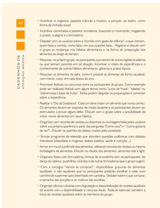 60

• Incentivar e organizar passeios culturais a museus, a parques, ao teatro, como
forma de inclusão social.

ATENÇÃO BÁSICA

CADERNOS DE

• Incentivar caminhadas e passeios recreativos, buscando o movimento, resgatando
o prazer, a alegria e a brincadeira.
• Debater com os usuários sobre a "comida com gosto de infância": o que comiam,
quem fazia a comida, como fazia, em que ocasiões fazia... Registrar e discutir com
o grupo as mudanças nos hábitos alimentares e na forma de preparação dos
alimentos ao longo do tempo.
• Pesquisar, no próprio grupo, os participantes que vieram de outras regiões brasileiras
ou que tenham parentes em tal situação. Incentivar o relato de experiências e o
conhecimento de outros hábitos alimentares, gêneros e pratos típicos.
• Pesquisar os alimentos da safra, como é possível se alimentar de forma saudável,
com menor custo, em cada época do ano.
• Promover festivais ou concursos entre os participantes do grupo. Como exemplo
pode ser realizado festival com alguns temas como "sucos de frutas", "saladas" ou
"sobremesas à base de frutas". Todos podem degustar as preparações e comentar
sobre a experiência.
• Realizar o "Dia da Gostosura". Cada um deve trazer um alimento que nunca comeu.
Os alimentos devem ser expostos de modo atraente e os participantes devem ser
estimulados a provar alguns deles. Discutir com o grupo sobre a possibilidade de
incluir novos alimentos em seus hábitos.
• Organizar com recortes de revistas ou desenhos ou montagens feitas pelos usuários
sobre sua própria aparência a partir das perguntas "Como sou?" e " Como gostaria
de ser?". Discutir os padrões de beleza criados pela sociedade.
• Simular programas de televisão que abordem questões polêmicas com debates
interativos (obesidade e magreza; beleza estética; saúde e nutrição...).
• Armar em mural a pirâmide dos alimentos, utilizando recortes de revistas ou mesmo
embalagens de alimentos. Discutir os rótulos dos alimentos, alimentos diet e light.
• Organizar festas com brincadeiras; brincar de amarelinha com os participantes, de
dança da cadeira, quadrilhas, cirandas e de outras brincadeiras que o grupo sugerir.
• Com a consigna "Vamos às compras?", disponibilizar gravuras de alimentos
saudáveis, e não saudáveis que os participantes poderão escolher e colar num
carrinho de supermercado desenhado em cartolina. Debater sobre o que comprar,
o tamanho das porções e os motivos das escolhas.
• Organizar oficinas culinárias com degustação e disponibilização de receitas saudáveis
de acordo com a disponibilidade e recursos locais. Pode-se estimular também a
troca de receitas saudáveis entre os membros do grupo.

 