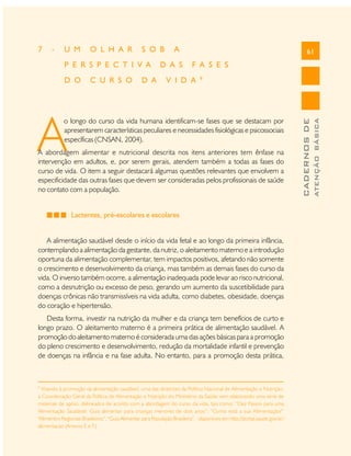 U M

O L H A R

S O B

P E R S P E C T I V A
D O

C U R S O

D A

A

D A S

61

F A S E S

V I D A

9

A

o longo do curso da vida humana identificam-se fases que se destacam por
apresentarem características peculiares e necessidades fisiológicas e psicossociais
específicas (CNSAN, 2004).

A abordagem alimentar e nutricional descrita nos itens anteriores tem ênfase na
intervenção em adultos, e, por serem gerais, atendem também a todas as fases do
curso de vida. O item a seguir destacará algumas questões relevantes que envolvem a
especificidade das outras fases que devem ser consideradas pelos profissionais de saúde
no contato com a população.
Lactentes, pré-escolares e escolares
A alimentação saudável desde o início da vida fetal e ao longo da primeira infância,
contemplando a alimentação da gestante, da nutriz, o aleitamento materno e a introdução
oportuna da alimentação complementar, tem impactos positivos, afetando não somente
o crescimento e desenvolvimento da criança, mas também as demais fases do curso da
vida. O inverso também ocorre, a alimentação inadequada pode levar ao risco nutricional,
como a desnutrição ou excesso de peso, gerando um aumento da suscetibilidade para
doenças crônicas não transmissíveis na vida adulta, como diabetes, obesidade, doenças
do coração e hipertensão.
Desta forma, investir na nutrição da mulher e da criança tem benefícios de curto e
longo prazo. O aleitamento materno é a primeira prática de alimentação saudável. A
promoção do aleitamento materno é considerada uma das ações básicas para a promoção
do pleno crescimento e desenvolvimento, redução da mortalidade infantil e prevenção
de doenças na infância e na fase adulta. No entanto, para a promoção desta prática,

9

Visando à promoção da alimentação saudável, uma das diretrizes da Política Nacional de Alimentação e Nutrição,
a Coordenação Geral da Política de Alimentação e Nutrição do Ministério da Saúde vem elaborando uma série de
materiais de apoio, delineados de acordo com a abordagem do curso da vida, tais como: “Dez Passos para uma
Alimentação Saudável: Guia alimentar para crianças menores de dois anos”; “Como está a sua Alimentação?”
“Alimentos Regionais Brasileiros”; “Guia Alimentar para População Brasileira”, disponíveis em http://portal.saude.gov.br/
alimentacao (Anexos E e F).

ATENÇÃO BÁSICA

-

CADERNOS DE

7

 