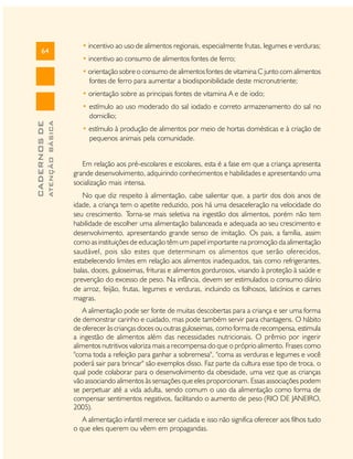 64

• incentivo ao uso de alimentos regionais, especialmente frutas, legumes e verduras;
• incentivo ao consumo de alimentos fontes de ferro;
• orientação sobre o consumo de alimentos fontes de vitamina C junto com alimentos
fontes de ferro para aumentar a biodisponibilidade deste micronutriente;
• orientação sobre as principais fontes de vitamina A e de iodo;

ATENÇÃO BÁSICA

CADERNOS DE

• estímulo ao uso moderado do sal iodado e correto armazenamento do sal no
domicílio;
• estímulo à produção de alimentos por meio de hortas domésticas e à criação de
pequenos animais pela comunidade.
Em relação aos pré-escolares e escolares, esta é a fase em que a criança apresenta
grande desenvolvimento, adquirindo conhecimentos e habilidades e apresentando uma
socialização mais intensa.
No que diz respeito à alimentação, cabe salientar que, a partir dos dois anos de
idade, a criança tem o apetite reduzido, pois há uma desaceleração na velocidade do
seu crescimento. Torna-se mais seletiva na ingestão dos alimentos, porém não tem
habilidade de escolher uma alimentação balanceada e adequada ao seu crescimento e
desenvolvimento, apresentando grande senso de imitação. Os pais, a família, assim
como as instituições de educação têm um papel importante na promoção da alimentação
saudável, pois são estes que determinam os alimentos que serão oferecidos,
estabelecendo limites em relação aos alimentos inadequados, tais como refrigerantes,
balas, doces, guloseimas, frituras e alimentos gordurosos, visando à proteção à saúde e
prevenção do excesso de peso. Na infância, devem ser estimulados o consumo diário
de arroz, feijão, frutas, legumes e verduras, incluindo os folhosos, laticínios e carnes
magras.
A alimentação pode ser fonte de muitas descobertas para a criança e ser uma forma
de demonstrar carinho e cuidado, mas pode também servir para chantagens. O hábito
de oferecer às crianças doces ou outras guloseimas, como forma de recompensa, estimula
a ingestão de alimentos além das necessidades nutricionais. O prêmio por ingerir
alimentos nutritivos valoriza mais a recompensa do que o próprio alimento. Frases como
"coma toda a refeição para ganhar a sobremesa", "coma as verduras e legumes e você
poderá sair para brincar" são exemplos disso. Faz parte da cultura esse tipo de troca, o
qual pode colaborar para o desenvolvimento da obesidade, uma vez que as crianças
vão associando alimentos às sensações que eles proporcionam. Essas associações podem
se perpetuar até a vida adulta, sendo comum o uso da alimentação como forma de
compensar sentimentos negativos, facilitando o aumento de peso (RIO DE JANEIRO,
2005).
A alimentação infantil merece ser cuidada e isso não significa oferecer aos filhos tudo
o que eles querem ou vêem em propagandas.

 