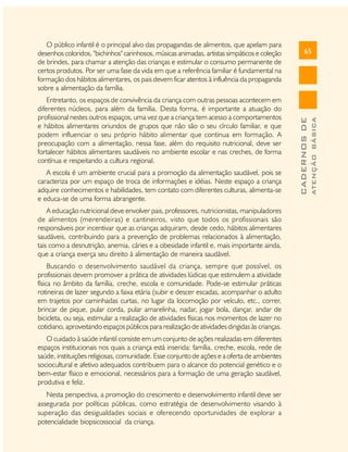A escola é um ambiente crucial para a promoção da alimentação saudável, pois se
caracteriza por um espaço de troca de informações e idéias. Neste espaço a criança
adquire conhecimentos e habilidades, tem contato com diferentes culturas, alimenta-se
e educa-se de uma forma abrangente.
A educação nutricional deve envolver pais, professores, nutricionistas, manipuladores
de alimentos (merendeiras) e cantineiros, visto que todos os profissionais são
responsáveis por incentivar que as crianças adquiram, desde cedo, hábitos alimentares
saudáveis, contribuindo para a prevenção de problemas relacionados à alimentação,
tais como a desnutrição, anemia, cáries e a obesidade infantil e, mais importante ainda,
que a criança exerça seu direito à alimentação de maneira saudável.
Buscando o desenvolvimento saudável da criança, sempre que possível, os
profissionais devem promover a prática de atividades lúdicas que estimulem a atividade
física no âmbito da família, creche, escola e comunidade. Pode-se estimular práticas
rotineiras de lazer segundo a faixa etária (subir e descer escadas, acompanhar o adulto
em trajetos por caminhadas curtas, no lugar da locomoção por veículo, etc., correr,
brincar de pique, pular corda, pular amarelinha, nadar, jogar bola, dançar, andar de
bicicleta, ou seja, estimular a realização de atividades físicas nos momentos de lazer no
cotidiano, aproveitando espaços públicos para realização de atividades dirigidas às crianças.
O cuidado à saúde infantil consiste em um conjunto de ações realizadas em diferentes
espaços institucionais nos quais a criança está inserida: família, creche, escola, rede de
saúde, instituições religiosas, comunidade. Esse conjunto de ações e a oferta de ambientes
sociocultural e afetivo adequados contribuem para o alcance do potencial genético e o
bem-estar físico e emocional, necessários para a formação de uma geração saudável,
produtiva e feliz.
Nesta perspectiva, a promoção do crescimento e desenvolvimento infantil deve ser
assegurada por políticas públicas, como estratégia de desenvolvimento visando à
superação das desigualdades sociais e oferecendo oportunidades de explorar a
potencialidade biopsicossocial da criança.

ATENÇÃO BÁSICA

Entretanto, os espaços de convivência da criança com outras pessoas acontecem em
diferentes núcleos, para além da família. Desta forma, é importante a atuação do
profissional nestes outros espaços, uma vez que a criança tem acesso a comportamentos
e hábitos alimentares oriundos de grupos que não são o seu círculo familiar, e que
podem influenciar o seu próprio hábito alimentar que continua em formação. A
preocupação com a alimentação, nessa fase, além do requisito nutricional, deve ser
fortalecer hábitos alimentares saudáveis no ambiente escolar e nas creches, de forma
contínua e respeitando a cultura regional.

65

CADERNOS DE

O público infantil é o principal alvo das propagandas de alimentos, que apelam para
desenhos coloridos, "bichinhos" carinhosos, músicas animadas, artistas simpáticos e coleção
de brindes, para chamar a atenção das crianças e estimular o consumo permanente de
certos produtos. Por ser uma fase da vida em que a referência familiar é fundamental na
formação dos hábitos alimentares, os pais devem ficar atentos à influência da propaganda
sobre a alimentação da família.

 