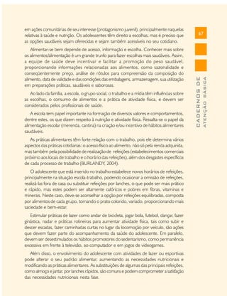 Ao lado da família, a escola, o grupo social, o trabalho e a mídia têm influências sobre
as escolhas, o consumo de alimentos e a prática de atividade física, e devem ser
considerados pelos profissionais de saúde.
A escola tem papel importante na formação de diversos valores e comportamentos,
dentre estes, os que dizem respeito à nutrição e atividade física. Ressalta-se o papel da
alimentação escolar (merenda, cantina) na criação e/ou incentivo de hábitos alimentares
saudáveis.
As práticas alimentares têm forte relação com o trabalho, pois ele determina vários
aspectos das práticas cotidianas: o acesso físico ao alimento, não só pela renda adquirida,
mas também pela possibilidade de realização de refeições (estabelecimentos comerciais
próximo aos locais de trabalho e o horário das refeições), além dos desgastes específicos
de cada processo de trabalho (BURLANDY, 2004).
O adolescente que está inserido no trabalho estabelece novos horários de refeições,
principalmente na situação escola-trabalho, podendo ocasionar a omissão de refeições,
realizá-las fora de casa ou substituir refeições por lanches, o que pode ser mais prático
e rápido, mas estes podem ser altamente calóricos e pobres em fibras, vitaminas e
minerais. Neste caso, deve-se aconselhar a opção por refeições equilibradas, composta
por alimentos de cada grupo, tornando o prato colorido, variado, proporcionando mais
saciedade e bem-estar.
Estimular práticas de lazer como andar de bicicleta, jogar bola, futebol, dançar, fazer
ginástica, nadar e práticas rotineiras para aumentar atividade física, tais como subir e
descer escadas, fazer caminhadas curtas no lugar da locomoção por veículo, são ações
que devem fazer parte do acompanhamento da saúde do adolescente. Em paralelo,
devem ser desestimulados os hábitos promotores do sedentarismo, como permanência
excessiva em frente à televisão, ao computador e em jogos de videogames.
Além disso, o envolvimento do adolescente com atividades de lazer ou esportivas
pode alterar o seu padrão alimentar, aumentando as necessidades nutricionais e
modificando as práticas alimentares. As substituições de algumas das principais refeições,
como almoço e jantar, por lanches rápidos, são comuns e podem comprometer a satisfação
das necessidades nutricionais nesta fase.

ATENÇÃO BÁSICA

Alimentar-se bem depende de acesso, informação e escolha. Conhecer mais sobre
os alimentos/alimentação é um grande trunfo para fazer escolhas mais saudáveis. Assim,
a equipe de saúde deve incentivar e facilitar a promoção do peso saudável,
proporcionando informações relacionadas aos alimentos, como sazonalidade e
conseqüentemente preço, análise de rótulos para compreensão da composição do
alimento, data de validade e das condições das embalagens, armazenagem, sua utilização
em preparações práticas, saudáveis e saborosas.

67

CADERNOS DE

em ações comunitárias de seu interesse (protagonismo juvenil), principalmente naquelas
relativas à saúde e nutrição. Os adolescentes têm direito a escolhas, mas é preciso que
as opções saudáveis sejam oferecidas e sejam também acessíveis no seu cotidiano.

 