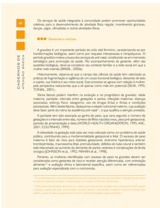 68

Os serviços de saúde integrados à comunidade podem promover oportunidades
coletivas para o desenvolvimento de atividade física regular, incentivando gincanas,
danças, jogos, olimpíadas e outras atividades físicas.

ATENÇÃO BÁSICA

CADERNOS DE

Gestantes e nutrizes
A gravidez é um importante período do ciclo vital feminino, caracterizando-se por
transformações biológicas, assim como por reajustes interpessoais e intrapsíquicos. O
período gravídico motiva a busca dos serviços de pré-natal, constituindo-se em momento
estratégico para promoção da saúde. No acompanhamento da gestante, além das
questões biológicas, deve-se considerar seu contexto familiar e a rede social em que a
mulher está inserida (BRASIL, 2000a).
Historicamente, observa-se que o campo das ciências da saúde tem valorizado as
práticas de fragmentação e vigilância de um corpo funcional biológico, deixando de lado
o sujeito, sua história e seu meio social. Esse processo se agrava com relação à mulher,
pela perspectiva reducionista que a vê apenas como mãe em potencial (SILVA, 1995;
TONIAL, 2001) .
Vários fatores podem interferir na evolução e no prognóstico da gravidez: idade
materna; paridade; intervalo entre gestações e partos; infecções maternas; doenças
associadas; esforço físico; tabagismo; uso de drogas lícitas e ilícitas e condições
psicossociais. Além destes fatores, destacamos o estado nutricional materno, cuja avaliação
deve fazer parte da rotina da assistência pré-natal11, o que qualifica a atenção prestada.
A paridade tem sido associada ao ganho de peso, que varia segundo o número de
gestações e o intervalo entre elas, número de filhos nascidos vivos, peso pré-gestacional,
período de amamentação e dieta (WORLD HEALTH ORGANIZATION, 1995; KAC,
2001; COUTINHO, 1999).
A obesidade na gestação está cada vez mais colocada como um problema de saúde
pública, contribuindo para a morbimortalidade gestacional e fetal. O excesso de peso
materno é fator de risco para diabetes gestacional, síndrome hipertensiva arterial,
tromboembolia, macrossomia fetal, prematuridade, defeitos do tubo neural e também
está relacionado ao aumento da demanda de partos cesáreos e complicações da ferida
cirúrgica (JOHNSON et al., 1992; MAHAN et al., 1998).
Portanto, as mulheres identificadas com excesso de peso na gravidez devem ser
consideradas como gestantes de risco e receber atenção diferenciada, com orientação
alimentar12 e avaliação clínica e laboratorial específica, assim como ser referenciadas
para avaliação especializada com o nutricionista.
11

O acompanhamento nutricional da gestante deve ser realizado durante toda a gravidez. A aferição do peso deve
ser feita em todas as consultas e a estatura dever ser medida no primeiro atendimento.
12

Vide capítulo de orientação alimentar com vistas à promoção do peso saudável. Para a estimativa do VET visando
a alcançar o ganho de peso recomendado, deve-se calcular a necessidade energética conforme indicado para
adultos, a partir do peso pré-gestacional, e incluir o adicional energético gestacional diário.

 
