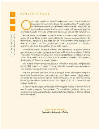 A P R E S E N T A Ç Ã O

8

O
ATENÇÃO BÁSICA

CADERNOS DE

panorama mundial e brasileiro de doenças crônicas não transmissíveis tem
se revelado como um novo desafio para a saúde pública. A complexidade
do perfil nutricional que ora se desenha no Brasil revela a importância de
um modelo de atenção à saúde que incorpore definitivamente ações de
promoção da saúde, prevenção e tratamento de doenças crônicas não transmissíveis.
As prevalências de sobrepeso e obesidade cresceram de maneira importante nos
últimos 30 anos. Neste cenário epidemiológico do grupo de doenças crônicas não
transmissíveis, destaca-se a obesidade por ser simultaneamente uma doença e um
fator de risco para outras doenças deste grupo, como a hipertensão e o diabetes,
igualmente com taxas de prevalência em elevação no país.
O modo de viver da sociedade moderna tem determinado um padrão alimentar
que, aliado ao sedentarismo, em geral não é favorável à saúde da população. A Política
Nacional de Alimentação e Nutrição tem entre seus propósitos a promoção de práticas
alimentares e modos de vida saudáveis, e neste contexto a prevenção e o tratamento
da obesidade configuram-se grandes desafios.
Este material tem como objetivo subsidiar os profissionais de saúde da atenção básica
da rede SUS, incluindo a Estratégia de Saúde da Família, na atenção ao paciente obeso,
com ênfase no manejo alimentar e nutricional.
Um dos principais destaques desta publicação é uma abordagem integral e
humanizada do paciente com excesso de peso, com enfoque na promoção da saúde e
prevenção de outras doenças crônicas não transmissíveis, a fim de incluir nas rotinas
dos serviços de saúde da atenção básica a abordagem nutricional como uma prática
efetiva e cotidiana.
A inserção da abordagem temática sobre alimentação e nutrição na atenção básica é
uma demanda emergente. Espera-se que o Caderno de Atenção Básica - Obesidade
seja o primeiro passo para aprofundar e qualificar a atenção integrada às doenças crônicas
não transmissíveis.

José Gomes Temporão
Secretário de Atenção à Saúde

 