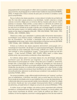 Observa-se, então, que a obesidade e a pobreza estão intimamente relacionadas e
se entrelaçam numa dinâmica própria, multifacetada. Assim, os dois fenômenos nada
têm de contraditório. Na verdade, a obesidade surge como mais uma face da
desigualdade social no país, assim como a desnutrição e as anemias carenciais (SICHIERI,
1998; TONIAL, 2001; FERREIRA, 2003; MENDONÇA, 2005).
Embora as mulheres das classes populares demonstrem preocupação com a
manutenção do "corpo forte", não almejam um corpo excessivamente gordo, relacionando
este excesso ao corpo inadequado, discriminado, confluído com a idéia de um corpo
"sem controle" e, como conseqüência, incapaz. " Corpo gordo é aquele que não tem
espaço ... É feio, horrível" (TONIAL, 2001; FELIPO, 2003). Assim, a mulher obesa
enfrenta ainda mais preconceitos envolvendo críticas depreciativas.
As mulheres obesas sabem os princípios básicos de uma alimentação adequada.
Conhecem quais são alimentos que engordam ou os que engordam menos.
Demonstram-se preocupadas em manter a força física para o trabalho e, certamente,
também têm a preocupação de manter a sensação de saciedade por mais tempo já
que, freqüentemente, não fazem as principais refeições diárias. Em relação à distribuição
intrafamiliar dos alimentos, as mulheres têm preocupação com a dieta familiar e muitas
vezes necessitam abdicar da comida em favor dos filhos ou do marido. Na possibilidade
de escolha alimentar, selecionam os alimentos que consideram mais saudáveis em favor
da família (TONIAL, 2001).
No campo da dietética, surge a diferenciação de alimentos com "sustança", que ficam
para os trabalhadores, e alimentos mais leves, para as outras fases do curso de vida.
Numa escala de prioridades entre os que trabalham fora e os que são dependentes, as
mulheres são vistas como as que executam tarefas menos relevantes, mais "leves" em relação
aos homens, ficando por isso numa posição hierarquicamente inferior na distribuição
dos alimentos, principalmente em relação ao consumo de carnes (CANESQUI, 1978).
A mulher ocupa um lugar ambíguo, ela continua como responsável pelo ambiente
doméstico e, conseqüentemente, pela alimentação. Entretanto, no campo político, não
ocupa arenas importantes de decisão, como sujeito de políticas que afetam o seu
cotidiano. Em termos objetivos, ocorreram mudanças ligadas ao ritmo de vida moderno

ATENÇÃO BÁSICA

Para as mulheres das classes populares, o corpo obeso é cúmplice da sua história de
vida. Por meio dele o grupo preserva a sua identidade, mantém costumes e crenças
culturais e encontra refúgio para os inúmeros dilemas impostos pela vida em meio à
pobreza e à escassez. Neste sentido, o corpo obeso é o elemento de conforto que
ameniza as adversidades vividas no cotidiano em meio à pobreza. A gordura parece
ser vista como um símbolo do seu poder na família, sem conotação negativa; ao contrário,
entre elas parece imperar um padrão estético próprio, de apreciação da corpulência,
oposto ao das classes privilegiadas (ZALUAR, 1985; BOLTANSKI, 1989; SILVA, 1995;
TONIAL, 2001; FERREIRA, 2003).

71

CADERNOS DE

pesquisadores têm se preocupado em refletir sobre as possíveis conseqüências, também
para os homens, da perseguição de um determinado modelo de corpo (GOLDENBERG,
2005). A relação entre renda e excesso de peso para os homens é complexa e ainda
pouco compreendida.

 