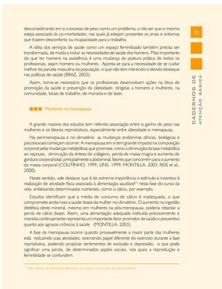 Assim, torna-se necessário que os profissionais desenvolvam ações na ótica de
promoção da saúde e prevenção da obesidade, dirigidas a homens e mulheres, na
comunidade, locais de trabalho, de moradia e de lazer.
Mulheres na menopausa
A grande maioria dos estudos tem referido associação entre o ganho de peso nas
mulheres e os fatores reprodutivos, especialmente entre obesidade e menopausa.
Na perimenopausa e no climatério as mudanças endócrinas clínicas, biológicas e
psicossociais começam ocorrer. A menopausa em si tem grande impacto na composição
corporal pelas mudanças metabólicas que promove, como a diminuição da taxa metabólica
ao repouso, diminuição da síntese de colágeno, perda de massa magra e aumento de
gordura corporal total, principalmente a abdominal, fatores que concorrem para o aumento
da massa corporal (COUTINHO, 1999, LINS, 1999; MONTILLA, 2003; REIS et al.,
2000).
Neste sentido, vale destacar que é de extrema importância o estímulo e incentivo à
realização de atividade física associada à alimentação saudável13 nesta fase do curso da
vida, enfatizando determinados nutrientes, como o cálcio, por exemplo.
Estudos identificam que a média de consumo de cálcio é inadequada, o que
compromete ainda mais a saúde óssea da mulher no climatério. O aumento na ingestão
dietética deste mineral, mesmo em mulheres na pós-menopausa, poderia retardar a
perda de cálcio ósseo. Assim, uma alimentação adequada instituída precocemente e
mantida continuamente representa um importante fator promotor de saúde e preventivo
quanto aos agravos crônicos à saúde (MONTILLA, 2003).
A fase da menopausa ocorre quando provavelmente a maior parte das mulheres
está reduzindo suas atividades, exercendo papel diferente do exercido durante a fase
reprodutiva, podendo propiciar sentimentos de exclusão e depressão, o que pode
significar uma perda, de determinados papéis sociais, nos quais a reprodução e
feminilidade se confundem.
13

Vide capítulo de orientação alimentar com vistas à promoção do peso saudável.

ATENÇÃO BÁSICA

A idéia dos serviços de saúde como um espaço feminilizado também precisa ser
transformada, de modo a incluir as necessidades de saúde dos homens. Mais importante
do que ter homens na assistência é uma mudança da postura prática de todos os
profissionais, sejam homens ou mulheres. Aponta-se para a necessidade de se cuidar
melhor da parcela masculina da população, o que não tem merecido o devido destaque
nas políticas de saúde (BRAZ, 2005).

73

CADERNOS DE

desconsiderando em si o excesso de peso como um problema, a não ser que o mesmo
esteja associado às co-morbidades, nas quais já estejam presentes os sinais e sintomas
que trazem desconforto ou incapacidade para o trabalho.

 