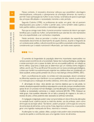 74

Nesse contexto, é necessário direcionar esforços que possibilitem abordagens
interdisciplinares, enfocando o planejamento da orientação alimentar de maneira a
permitir maior participação da mulher no seu manejo, na tentativa de apoio à superação
das principais dificuldades e necessidades inerentes a este período.

ATENÇÃO BÁSICA

CADERNOS DE

Segundo Coitinho (1998), os profissionais de saúde, em geral, não só parecem
despreparados para auxiliar a mulher a perder peso, como também estão sujeitos a
todo padrão estético, preconceitos e estereótipos vigentes.
Para que se consiga maior êxito, é preciso encontrar maneiras de intervir que sejam
benéficas para a saúde da mulher, compreendendo que cada fase do ciclo reprodutivo
traz uma especificidade a ser conhecida e respeitada.
Neste sentindo, deve-se perceber a mulher na pluralidade das experiências e
necessidades decorrentes do desempenho de papéis diversos, atuante e integrante de
um contexto social, político, cultural e econômico que define a sociedade contemporânea,
considerando que o estado nutricional é influenciado por todos esses aspectos.
Idoso
O aumento da longevidade da população determina importantes repercussões nos
campos social e econômico de uma sociedade. Apesar das mudanças fisiológicas, psicológicas
e sociais ocorrerem com o passar da idade, tem-se uma questão polêmica em relação ao
termo velhice. Qual seria a idade para se determinar que um indivíduo tenha chegado à
velhice, aos 65, aos 70 ou aos 80 anos? De acordo com os novos conceitos gerontológicos,
o idoso que mantém sua autonomia para organizar seu cotidiano deve ser considerado um
idoso saudável, ainda quando portador de uma ou mais doenças crônicas (VERAS, 2001).
Assim, os profissionais de saúde, no contato com esta população, devem considerar
os diferentes aspectos que interferem na sua qualidade de vida, visando à auto-estima
e à motivação para a realização de tarefas cotidianas, entre elas a alimentação saudável.
A alimentação do idoso deve atender aos mesmos objetivos que na vida adulta; no
entanto, ela adquire especial importância nesta etapa do curso de vida, porque o envelhecimento,
apesar de ser um processo normal e fisiológico, acarreta alterações no organismo que podem
modificar as necessidades nutricionais e o estado nutricional (JACOB, 1998). Destacam-se
neste grupo, duas questões relevantes: de um lado a presença de magreza e, de outro, o
excesso de peso, ambos podendo estar associados às carências nutricionais.
A mastigação e deglutição podem estar comprometidas em decorrência das alterações
na cavidade bucal, ausência parcial ou total dos dentes, uso de próteses, assim como
diminuição da secreção salivar. Tais fatores podem propiciar a diminuição do consumo
de certos tipos de alimentos, como carnes, frutas, legumes e verduras crus, o que poderia
gerar uma ingestão inadequada de fibras, vitaminas e minerais.
As alterações na visão, paladar, olfato, audição e tato podem estar presentes levando
à perda de apetite e contribuindo para uma ingestão menor de alimentos.

 