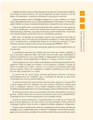 A digestão também pode ser prejudicada pela diminuição dos movimentos peristálticos,
da secreção de ácido clorídrico, de enzimas digestivas, do fator intrínseco e de sais
biliares, principalmente de gorduras, dificultando a absorção de nutrientes.

75

Além disso, há alteração da composição corporal, que associada à diminuição da
atividade física, leva à diminuição das necessidades energéticas. A massa magra declina
com o envelhecimento, principalmente depois de 65 anos para homens e 75 para
mulheres, havendo proporcional aumento da massa gorda (TAVARES, 1997).
Assim, no cuidado da alimentação deste grupo, algumas recomendações devem ser
consideradas.
A quantidade de alimentos por refeição deve ser menor para facilitar a digestão, já
que os processos digestivos estão mais lentos. Deve-se evitar jejuns prolongados e
excesso de alimentos em uma única refeição. A regularidade de horário das refeições
faz-se necessária, sendo indispensáveis o desjejum, o almoço, o lanche e o jantar.
A alimentação deve ser bem variada, contemplando os diferentes grupos de alimentos,
agradável a todos os órgãos dos sentidos, a fim de despertar o apetite e o prazer de
comer. O cuidado com o sabor, o aroma, a cor, a textura e a temperatura deve estar
sempre presente. Devem ser respeitados os hábitos e preferências do idoso, desde
que não sejam prejudiciais à sua saúde.
O consumo de sal, açúcar, doces, alimentos gordurosos, alimentos e temperos
industrializados deve ser moderado, para a prevenção de doenças ou para evitar
complicações das mesmas quando existentes.
O consumo de alimentos ricos em fibras, tais como frutas, legumes e verduras (FLV)
e cereais integrais deve ser enfatizado, pois são nutritivos, coloridos e indicados para
evitar a constipação intestinal. Caso a função mastigatória esteja comprometida, a
consistência das preparações deve ser em forma de papas, purês ou de alimentos bem cozidos.
Os alimentos ricos em cálcio, tais como leite e derivados, de preferência com pouca
gordura, também devem ter seu consumo incentivado, assim como a atividade física e
a exposição ao sol em horários apropriados e com proteção da pele.
Quanto ao consumo de líquidos, é importante beber em média de 6 a 8 copos de
água ou outros líquidos por dia, para manter uma boa hidratação e evitar quadros de
constipação intestinal. Deve-se evitar a ingestão de bebidas adoçadas e refrigerantes.
T
endo em vista a inserção social e melhoria na qualidade de vida dos idosos, faz parte das
estratégias para o cuidado deste grupo o estímulo à socialização, oportunizando passeios,
jogos, leituras, brincadeiras, atividades manuais, físicas e psicomotoras que promovam saúde.

ATENÇÃO BÁSICA

A perda de papéis sociais, associada à perda do poder aquisitivo, em que parte dos
recursos é utilizada para a compra de medicamentos, devido à presença simultânea de
diversas doenças, pode levar à aquisição de alimentos predominantemente mais baratos
e de mais fácil preparo, geralmente ricos em carboidratos e gorduras.

CADERNOS DE

Quanto aos aspectos sociais e psicológicos, destacam-se a viuvez, a solidão e, em muitos
casos as dificuldades financeiras, que, somadas às dificuldades de movimento ou de locomoção,
podem interferir na compra e no preparo de alimentos e, conseqüentemente, no seu consumo.

 