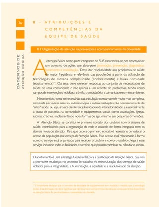 76

8

-

A T R I B U I Ç Õ E S

E

C O M P E T Ê N C I A S
E Q U I P E

D E

D A

S A Ú D E

ATENÇÃO BÁSICA

CADERNOS DE

8.1 Organização da atenção na prevenção e acompanhamento da obesidade

A

Atenção Básica como parte integrante do SUS caracteriza-se por desenvolver
um conjunto de ações que abrangem promoção, prevenção, diagnóstico,
tratamento e reabilitação. Deve dar resolutividade aos problemas de saúde
de maior freqüência e relevância das populações a partir da utilização de
tecnologias de elevada complexidade (conhecimento) e baixa densidade
(equipamentos)14. Ou seja, deve oferecer respostas ao conjunto de necessidades de
saúde de uma comunidade e não apenas a um recorte de problemas, tendo como
campos de intervenção o indivíduo, a família, o ambulatório, a comunidade e o meio ambiente.
Neste sentido, torna-se necessária a sua articulação com uma rede muito mais complexa,
composta por outros saberes, outros serviços e outras instituições não necessariamente do
"setor" saúde, ou seja, a busca da interdisciplinaridade e da intersetorialidade, e essencialmente
a busca de parcerias na comunidade e equipamentos sociais como associações, igrejas,
escolas, creches, implementando novas formas de agir, mesmo em pequenas dimensões.
A Atenção Básica se constitui no primeiro contato dos usuários com o sistema de
saúde, contribuindo para a organização da rede e atuando de forma integrada com os
demais níveis de atenção. Para que ocorra o primeiro contato é necessário considerar o
acesso da população aos serviços de Atenção Básica. Esse acesso está relacionado à forma
como o serviço está organizado para receber o usuário e como o usuário chega a esse
serviço, incluindo todas as facilidades e barreiras que possam contribuir ou dificultar o acesso.

O acolhimento é uma estratégia fundamental para a qualificação da Atenção Básica, que visa
a promover mudanças no processo de trabalho, na reestruturação dos serviços de saúde
voltados para a integralidade, a humanização, a eqüidade e a resolutividade da atenção.

14

É importante destacar que o conceito de densidade de equipamentos tem mudado à medida que a tecnologia
evolui. Esta afirmação não deve significar que não deva haver compromisso de adequar os equipamentos disponíveis
na atenção básica às peculiaridades e necessidades da clientela.

 