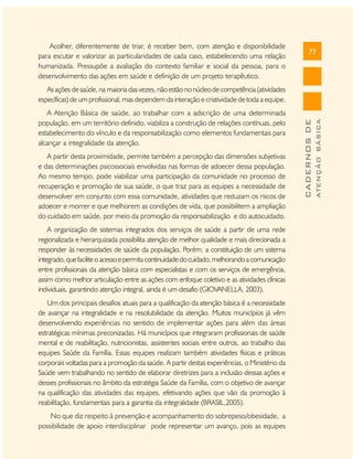 Acolher, diferentemente de triar, é receber bem, com atenção e disponibilidade
para escutar e valorizar as particularidades de cada caso, estabelecendo uma relação
humanizada. Pressupõe a avaliação do contexto familiar e social da pessoa, para o
desenvolvimento das ações em saúde e definição de um projeto terapêutico.

77

A partir desta proximidade, permite também a percepção das dimensões subjetivas
e das determinações psicossociais envolvidas nas formas de adoecer dessa população.
Ao mesmo tempo, pode viabilizar uma participação da comunidade no processo de
recuperação e promoção de sua saúde, o que traz para as equipes a necessidade de
desenvolver em conjunto com essa comunidade, atividades que reduzam os riscos de
adoecer e morrer e que melhorem as condições de vida, que possibilitem a ampliação
do cuidado em saúde, por meio da promoção da responsabilização e do autocuidado.
A organização de sistemas integrados dos serviços de saúde a partir de uma rede
regionalizada e hierarquizada possibilita atenção de melhor qualidade e mais direcionada a
responder às necessidades de saúde da população. Porém, a constituição de um sistema
integrado, que facilite o acesso e permita continuidade do cuidado, melhorando a comunicação
entre profissionais da atenção básica com especialistas e com os serviços de emergência,
assim como melhor articulação entre as ações com enfoque coletivo e as atividades clínicas
individuais, garantindo atenção integral, ainda é um desafio (GIOVANELLA, 2003).
Um dos principais desafios atuais para a qualificação da atenção básica é a necessidade
de avançar na integralidade e na resolubilidade da atenção. Muitos municípios já vêm
desenvolvendo experiências no sentido de implementar ações para além das áreas
estratégicas mínimas preconizadas. Há municípios que integraram profissionais de saúde
mental e de reabilitação, nutricionistas, assistentes sociais entre outros, ao trabalho das
equipes Saúde da Família. Essas equipes realizam também atividades físicas e práticas
corporais voltadas para a promoção da saúde. A partir destas experiências, o Ministério da
Saúde vem trabalhando no sentido de elaborar diretrizes para a inclusão dessas ações e
desses profissionais no âmbito da estratégia Saúde da Família, com o objetivo de avançar
na qualificação das atividades das equipes, efetivando ações que vão da promoção à
reabilitação, fundamentais para a garantia da integralidade (BRASIL,2005).
No que diz respeito à prevenção e acompanhamento do sobrepeso/obesidade, a
possibilidade de apoio interdisciplinar pode representar um avanço, pois as equipes

ATENÇÃO BÁSICA

A Atenção Básica de saúde, ao trabalhar com a adscrição de uma determinada
população, em um território definido, viabiliza a construção de relações contínuas, pelo
estabelecimento do vínculo e da responsabilização como elementos fundamentais para
alcançar a integralidade da atenção.

CADERNOS DE

As ações de saúde, na maioria das vezes, não estão no núcleo de competência (atividades
específicas) de um profissional, mas dependem da interação e criatividade de toda a equipe.

 