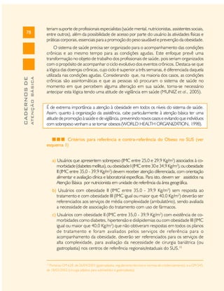 ATENÇÃO BÁSICA

CADERNOS DE

78

teriam suporte de profissionais especialistas (saúde mental, nutricionistas, assistentes sociais,
entre outros), além da possibilidade de acesso por parte do usuário às atividades físicas e
práticas corporais, essenciais para a promoção do peso saudável e prevenção da obesidade.
O sistema de saúde precisa ser organizado para o acompanhamento das condições
crônicas e ao mesmo tempo para as condições agudas. Este enfoque prevê uma
transformação no objeto de trabalho dos profissionais de saúde, pois seriam organizados
com o propósito de acompanhar o ciclo evolutivo dos eventos crônicos. Destaca-se que
a lógica das doenças crônicas, cujo ciclo é superior a três semanas, é diferenciada daquela
utilizada nas condições agudas. Considerando que, na maioria dos casos, as condições
crônicas são assintomáticas e que as pessoas só procuram o sistema de saúde no
momento em que percebem alguma alteração em sua saúde, torna-se necessário
antecipar esta lógica tendo uma atitude de vigilância em saúde (MUNIZ et al., 2005).
É de extrema importância a atenção à obesidade em todos os níveis do sistema de saúde.
Assim, quanto à organização da assistência, cabe particularmente à atenção básica ter uma
atitude de promoção à saúde e de vigilância, prevenindo novos casos e evitando que indivíduos
com sobrepeso venham a se tornar obesos (WORLD HEALTH ORGANIZATION, 1998).
Critérios para referência e contra-referência do Obeso no SUS (ver
esquema 1)
a) Usuários que apresentem sobrepeso (IMC entre 25,0 e 29,9 Kg/m2) associados à comorbidade (diabetes mellitus), ou obesidade I (IMC entre 30 e 34,9 Kg/m2), ou obesidade
II (IMC entre 35,0 - 39,9 Kg/m2) devem receber atenção diferenciada, com orientação
alimentar e avaliação clínica e laboratorial específicas. Para isto, devem ser assistidos na
Atenção Básica por nutricionista em unidade de referência da área geográfica.
b) Usuários com obesidade II (IMC entre 35,0 - 39,9 Kg/m2) sem resposta ao
tratamento e com obesidade III (IMC igual ou maior que 40,0 Kg/m2) deverão ser
referenciados aos serviços de média complexidade (ambulatório), sendo avaliada
a necessidade de associação do tratamento com uso de fármacos.
c) Usuários com obesidade II (IMC entre 35,0 - 39,9 Kg/m2) com existência de comorbidades como diabetes, hipertensão e dislipidemias ou com obesidade III (IMC
igual ou maior que 40,0 Kg/m2) que não obtiveram respostas em todos os planos
de tratamento e foram avaliados pelos serviços de referência para o
acompanhamento da obesidade, deverão ser referenciados para os serviços de
alta complexidade, para avaliação da necessidade de cirurgia bariátrica (ou
gastroplastia) nos centros de referência regionais/estaduais do SUS.15

15

Portarias GM 628, de 26/04/2001 (gastroplastia, regulamento técnico e normas de credenciamento), e a GM 545,
de 18/03/2002 (cirurgia plástica para submetidos à gastroplastia).

 