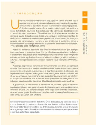1

-

I N T R O D U Ç Ã O

9

As doenças e agravos não transmissíveis vêm aumentando e, no Brasil, são a principal
causa de óbitos em adultos, sendo a obesidade um dos fatores de maior risco para o
adoecimento neste grupo. A prevenção e o diagnóstico precoce da obesidade são
importantes aspectos para a promoção da saúde e redução de morbimortalidade, não
só por ser um fator de risco importante para outras doenças, mas também por interferir
na duração e qualidade de vida, e ainda ter implicações diretas na aceitação social dos
indivíduos quando excluídos da estética difundida pela sociedade contemporânea.
A globalização, o consumismo, a necessidade de prazeres rápidos e respostas
imediatas contribuem para o aparecimento da obesidade como uma questão social. A
obesidade envolve uma complexa relação entre corpo-saúde-alimento e sociedade,
uma vez que os grupos têm diferentes inserções sociais e concepções diversas sobre
estes temas, que variam com a história.
Em consonância com as diretrizes do Sistema Único de Saúde (SUS), a atenção básica é
a porta de entrada do usuário no sistema. Por estar inserida próxima à comunidade,
tem maior poder de compreensão de sua dinâmica social, tornando-se local privilegiado
de atuação na promoção de saúde e no enfrentamento do excesso de peso que acomete
o indivíduo, as famílias e a população.

ATENÇÃO BÁSICA

Apesar da tendência declinante das taxas de morbimortalidade por doenças
infecciosas, houve o ressurgimento de doenças infecciosas consideradas controladas e
o aparecimento de outras até então desconhecidas. Em países como o Brasil, com grande
extensão territorial, significativo número de habitantes e diferenças sócioeconômicas e
culturais, a heterogeneidade destes processos é bastante visível e complexa (PINHEIRO,
2004)

CADERNOS DE

U

ma das principais características da população nos últimos anos tem sido o
processo permanente de intensas mudanças na sua composição demográfica,
com aumento na expectativa de vida e na proporção de idosos na população.
O Brasil acompanha essa tendência, tendo como principais características a
queda da fertilidade, o aumento da expectativa de vida, a diminuição dos óbitos devido
a causas infecciosas, entre outras. Tal realidade tem implicações no que se refere ao
complexo quadro de saúde-doença do país, uma vez que os problemas ambientais, de
violência e do processo de envelhecimento populacional, com aumento das doenças e
agravos não transmissíveis, somam-se aos problemas já existentes, como a
morbimortalidade por doenças infecciosas e os problemas de saúde na infância (LESSA,
1998; SICHIERI, 1998; MONTEIRO, 1995).

 