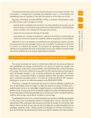 O acompanhamento do usuário com excesso de peso é um processo contínuo, que
inclui apoio e motivação para superação dos obstáculos. Assim, a comunicação a ser
estabelecida deve ser baseada na interação de saberes e na formação de vínculo.

83

• autonomia da equipe para tomada de decisões;
• participação em consultas ambulatoriais, coletivas e domiciliares e participação de
todos os membros da equipe em trabalhos coletivos, de grupos e na comunidade.
Desta forma, torna-se necessário o investimento em educação permanente, partindo
do pressuposto que a aprendizagem deve se dar no trabalho, incorporando o aprender
e o ensinar ao cotidiano das equipes. Os processos de capacitação devem ter como
referência as necessidades de saúde da população, tendo como objetivo a transformação
das práticas profissionais e da própria organização do trabalho.
8.3 O nutricionista na prevenção e no acompanhamento da obesidade
No campo da atenção em saúde, o nutricionista se diferencia dos demais profissionais
pela possibilidade de conjugar conhecimentos mais gerais em saúde com aqueles mais
específicos sobre os alimentos, a técnica dietética, prescrição dietoterápica, práticas educativas
em nutrição, entre outros. Desta forma, para além de informações amplas e princípios gerais
sobre alimentação saudável, o que os demais profissionais da equipe também estariam
aptos a fazer, o nutricionista trabalha na aplicação cotidiana destes princípios, contribuindo
para a construção de práticas desde o momento da compra do alimento até o preparo,
distribuição e consumo, em diferentes espaços sociais (BURLANDY,2005).
No entanto, a atuação do nutricionista não deve ficar restrita às atividades específicas da
área de alimentação, devendo integrar os diferentes saberes da equipe envolvida com a
atenção à saúde, construir uma abordagem integral do usuário, compreendida no seu contexto
familiar e social. Ou seja, atuar de forma integrada à vigilância em saúde, identificando situações
de risco associadas ao sobrepeso/obesidade, tais como baixa auto-estima, questões de gênero,
violência, desemprego, uso do álcool, do tabaco e outras drogas.
A possibilidade de construir um processo terapêutico que considere a realidade da população
é muito maior entre os profissionais inseridos na atenção básica, mas por outro lado, como
salienta Bosi (1996), pode gerar dilemas quanto aos limites de atuação do nutricionista. Estes
dilemas referem-se tanto ao que cabe aos demais profissionais na prática terapêutica (como
psicólogos, assistentes sociais, médicos) quanto às frustrações de enfrentar seus limites em
atuar nas dimensões mais estruturais do processo, que caberiam ao plano mais amplo da política.

ATENÇÃO BÁSICA

• planejamento e avaliação permanente em reuniões periódicas da equipe; para tal
deve-se alocar uma parcela da carga horária dos profissionais para a sua participação
nestas reuniões e em trabalhos de educação permanente;

CADERNOS DE

Segundo o Ministério da Saúde (BRASIL,1997b), o processo interdisciplinar pode
ser determinado a partir de alguns princípios:

 