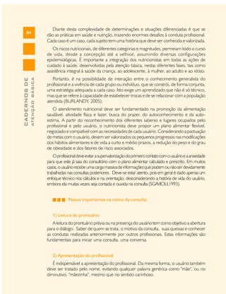 84

Diante desta complexidade de determinações e situações diferenciadas é que se
dão as práticas em saúde e nutrição, trazendo enormes desafios à conduta profissional.
Cada caso é um caso, cada sujeito tem uma história que deve ser conhecida e valorizada.

ATENÇÃO BÁSICA

CADERNOS DE

Os riscos nutricionais, de diferentes categorias e magnitudes, permeiam todo o curso
de vida, desde a concepção até a velhice, assumindo diversas configurações
epidemiológicas. É importante a integração dos nutricionistas em todas as ações de
cuidado à saúde, desenvolvidas pela atenção básica, nestas diferentes fases, tais como
assistência integral à saúde da criança, ao adolescente, à mulher, ao adulto e ao idoso.
Portanto, é na possibilidade de interação entre o conhecimento generalista do
profissional e a vivência de cada grupo ou indivíduo, que se constrói, de forma conjunta,
uma estratégia adequada a cada caso. Isto exige um aprendizado que não é só técnico,
mas que se refere à capacidade de estabelecer trocas e de se relacionar com a população
atendida (BURLANDY, 2005).
O atendimento nutricional deve ser fundamentado na promoção da alimentação
saudável, atividade física e lazer, busca do prazer, do autoconhecimento e da autoestima. A partir do reconhecimento dos diferentes saberes e lugares ocupados pelo
profissional e pelo usuário, o nutricionista deve propor um plano alimentar flexível,
negociado e compatível com as necessidades de cada usuário. Considerando a pactuação
de metas com o usuário, devem ser valorizados os pequenos progressos nas modificações
dos hábitos alimentares e de vida a curto e médio prazos, a redução do peso e do grau
de obesidade e dos fatores de risco associados.
O profissional deve evitar a supervalorização do primeiro contato com o usuário e a ansiedade
para que este já saia do consultório com o plano alimentar calculado e prescrito. Em muitos
casos, o usuário recebe uma carga massiva de informações que podem ou não ser devidamente
trabalhadas nas consultas posteriores. Deve-se estar atento, pois em geral é dado apenas um
enfoque técnico nos cálculos e na orientação, desconsiderando a história de vida do usuário,
embora ela muitas vezes seja contada e ouvida na consulta (SGAVIOLI,1993).
Passos importantes na rotina da consulta:
1) Leitura do prontuário
A leitura do prontuário prévia ou na presença do usuário tem como objetivo a abertura
para o diálogo. Saber de quem se trata, o motivo da consulta, suas queixas e conhecer
as condutas realizadas anteriormente por outros profissionais. Estas informações são
fundamentais para iniciar uma consulta, uma conversa.
2) Apresentação do profissional
É indispensável a apresentação do profissional. Da mesma forma, o usuário também
deve ser tratado pelo nome, evitando qualquer palavra genérica como "mãe", ou no
diminutivo, "mãezinha", mesmo que no sentido carinhoso.

 
