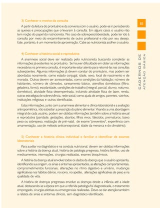 4) Conhecer a história social e reprodutiva
A anamnese social deve ser realizada pelo nutricionista buscando completar as
informações já existentes no prontuário. Se houver dificuldade em obter as informações
necessárias na primeira consulta, é importante estar atento para retomá-las nas consultas
subseqüentes. Algumas informações já devem constar do prontuário, mas podem ser
abordadas novamente, como estado conjugal, idade, sexo, local de nascimento e de
moradia. Outras devem ser acrescentadas, como condições da habitação; número de
habitantes, número de cômodos, saneamento básico, utensílios domésticos (filtro,
geladeira, forno), escolaridade, condições de trabalho (integral, parcial, diurno, noturno,
doméstico), atividade física desempenhada, incluindo atividade física de lazer, renda,
outras estratégias de sobrevivência, rede social, como ajuda de amigos, parentes, vizinhos,
instituições religiosas e outras identificadas.
Estas informações, junto com a anamnese alimentar e clínica-laboratorial e a avaliação
antropométrica, irão subsidiar a prescrição do plano alimentar. Visando a uma abordagem
integral de cada usuário, podem ser obtidas informações também sobre a história sexual
e reprodutiva (paridade, gestações, abortos, filhos vivos, falecidos, prematuros, baixo
peso ou sobrepeso, realização de pré-natal, de exame "preventivo", experiência com
amamentação, uso de método anticoncepcional, idade da menarca e do climatério).
5) Conhecer a história clínica individual e familiar e identificar de exames
laboratoriais
Para auxiliar no diagnóstico e na conduta nutricional, devem ser obtidas informações
sobre a história da doença atual, história de patologia pregressa, história familiar, uso de
medicamentos, internações, cirurgias realizadas, exames bioquímicos.
A história da doença atual envolve todos os dados da doença que o usuário apresenta,
identificando sua origem, os sinais e sintomas apresentados, as alterações comportamentais,
comprometimentos funcionais, alterações no ritmo digestivo e urinário, mudanças
significativas nos hábitos diários, no sono, no apetite, alterações significativas de peso e na
qualidade de vida.
A história de doenças pregressas envolve as doenças desde a infância até a idade
atual, destacando-se a época em que a referida patologia foi diagnosticada, o tratamento
empregado, cirurgias eletivas ou emergenciais realizadas. Deve-se dar atenção também
a relatos de sinais e sintomas clínicos, sem diagnóstico identificado.

85

ATENÇÃO BÁSICA

A partir da leitura do prontuário e da conversa com o usuário, pode-se ir percebendo
as queixas e preocupações que o levaram à consulta. Em alguns casos o usuário não
tem noção do papel do nutricionista. No caso de sobrepeso/obesidade, pode ter ido à
consulta por meio do encaminhamento de outro profissional e não por seu desejo.
Este, portanto, é um momento de aproximação. Cabe ao nutricionista acolher o usuário.

CADERNOS DE

3) Conhecer o motivo da consulta

 