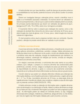 86

A história familiar tem por base identificar o perfil de doenças de parentes próximos
e a probabilidade do risco familiar, podendo funcionar como alerta e auxiliar na conduta
dietética.

ATENÇÃO BÁSICA

CADERNOS DE

Devem ser investigadas doenças e alterações séricas, visando a identificar riscos à
saúde e co-morbidades associadas à obesidade. Os exames devem ser solicitados no
início do acompanhamento, a não ser que o usuário os tenha realizado próximo à consulta.
Os principais exames laboratoriais que devem ser solicitados são glicemia de jejum,
lipidograma (CT, LDL, TG e HDL), ácido úrico, hemograma completo.
É importante informar sobre o preparo para realização dos exames, como a não
realização de atividade física intensa fora da rotina e jejum alimentar de 8 horas, para a
determinação dos níveis de glicose, e de 12 horas, para a determinação dos níveis de
colesterol e triglicerídeos.
O nível pressórico sérico atual e pregresso também deve ser conhecido. Quando
possível, a aferição da pressão arterial deve ser realizada na pré-consulta.
6) Realizar anamnese alimentar
A anamnese alimentar identifica os hábitos alimentares, a freqüência de consumo de
alguns gêneros alimentícios, preferências, aversões e alergias, hábitos alimentares da
família que determinam ou influenciam os do usuário, número de refeições diárias, local
e ambiente onde estas são realizadas, situação de trabalho/estudo que interferem na
alimentação cotidiana, substituição de refeições por lanches, omissão de refeições,
monotonia de alimentos consumidos.
Em relação à anamnese alimentar, o nutricionista deve estar atento na sua prática
cotidiana, que a seleção, o preparo e o consumo alimentar são condicionados pelas
preferências, aversões, normas, códigos e condições de acesso aos alimentos. A partir
da disponibilidade do alimento, o gosto e o consumo são socialmente construídos,
traduzindo-se em práticas alimentares diferenciadas nas diversas culturas e grupos sociais.
Convém observar que podem ser utilizados diferentes métodos para obtenção das
informações dietéticas, como freqüência alimentar e história alimentar, o registro alimentar
de 1, 3, 7 ou 10 dias, recordatório alimentar de 24 horas, ou observação direta da
ingestão alimentar. A escolha do método deve considerar o objetivo ou tipo de informação
que se pretende conhecer (VASCONCELOS, 1995).
A história alimentar consiste na obtenção de informações sobre a ingestão alimentar,
custo da alimentação e sua distribuição na família, hábitos e práticas alimentares ao longo
de sua história de vida, envolvendo informações que podem ser tanto pregressas quanto
atuais. As informações podem ser obtidas em entrevista diretiva, ou seja, indagação
direcionada sobre aceitação, intolerâncias, preferências, alergia alimentar, ou não diretiva,
por meio do registro das informações relatadas pelo usuário durante a conversa.

 