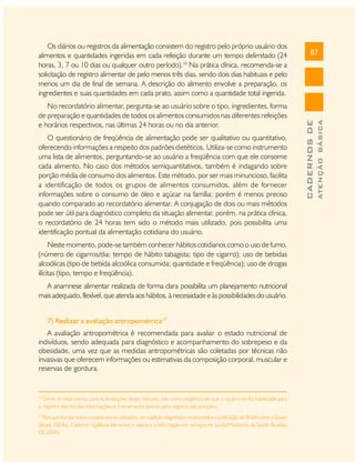 O questionário de freqüência de alimentação pode ser qualitativo ou quantitativo,
oferecendo informações a respeito dos padrões dietéticos. Utiliza-se como instrumento
uma lista de alimentos, perguntando-se ao usuário a freqüência com que ele consome
cada alimento. No caso dos métodos semiquantitativos, também é indagando sobre
porção média de consumo dos alimentos. Este método, por ser mais minuncioso, facilita
a identificação de todos os grupos de alimentos consumidos, além de fornecer
informações sobre o consumo de óleo e açúcar na família; porém é menos preciso
quando comparado ao recordatório alimentar. A conjugação de dois ou mais métodos
pode ser útil para diagnóstico completo da situação alimentar, porém, na prática clínica,
o recordatório de 24 horas tem sido o método mais utilizado, pois possibilita uma
identificação pontual da alimentação cotidiana do usuário.
Neste momento, pode-se também conhecer hábitos cotidianos como o uso de fumo,
(número de cigarros/dia; tempo de hábito tabagista; tipo de cigarro); uso de bebidas
alcoólicas (tipo de bebida alcoólica consumida; quantidade e freqüência); uso de drogas
ilícitas (tipo, tempo e freqüência).
A anamnese alimentar realizada de forma clara possibilita um planejamento nutricional
mais adequado, flexível, que atenda aos hábitos, à necessidade e às possibilidades do usuário.
7) Realizar a avaliação antropométrica17
A avaliação antropométrica é recomendada para avaliar o estado nutricional de
indivíduos, sendo adequada para diagnóstico e acompanhamento do sobrepeso e da
obesidade, uma vez que as medidas antropométricas são coletadas por técnicas não
invasivas que oferecem informações ou estimativas da composição corporal, muscular e
reservas de gordura.

16

Deve-se estar atento para as limitações deste método, tais como exigência de que o usuário tenha habilidade para
o registro escrito das informações e treinamento prévio para registro das porções.
17

Para aprofundar sobre os parâmetros utilizados, ver capítulo diagnóstico nutricional e a publicação do Brasil sobre o Sisvan
(Brasil, 2004a). Caderno Vigilância Alimentar e dados e a informação em serviços de saúde/Ministério da Saúde (Brasília/
DF/2004).

ATENÇÃO BÁSICA

No recordatório alimentar, pergunta-se ao usuário sobre o tipo, ingredientes, forma
de preparação e quantidades de todos os alimentos consumidos nas diferentes refeições
e horários respectivos, nas últimas 24 horas ou no dia anterior.

87

CADERNOS DE

Os diários ou registros da alimentação consistem do registro pelo próprio usuário dos
alimentos e quantidades ingeridas em cada refeição durante um tempo delimitado (24
horas, 3, 7 ou 10 dias ou qualquer outro período).16 Na prática clínica, recomenda-se a
solicitação de registro alimentar de pelo menos três dias, sendo dois dias habituais e pelo
menos um dia de final de semana. A descrição do alimento envolve a preparação, os
ingredientes e suas quantidades em cada prato, assim como a quantidade total ingerida.

 