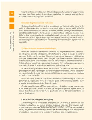 88

Na prática clínica, as medidas mais utilizadas são peso e altura/estatura. Os parâmetros
para este diagnóstico variam de acordo com cada fase do curso de vida, conforme
abordado no item de Diagnóstico Nutricional.

ATENÇÃO BÁSICA

CADERNOS DE

8) Realizar diagnóstico clínico-nutricional
O diagnóstico clínico-nutricional deve ser realizado com base na análise conjunta de
todas as informações descritas anteriormente, quais sejam: a história social, a história
clínica e bioquímica individual e familiar, a anamnese alimentar, a avaliação antropométrica,
os hábitos cotidianos como fumo, uso de bebida alcoólica e prática de atividade física.
Cabe lembrar que uma avaliação nutricional adequada exige também que se observe o
bem-estar do usuário. A partir deste diagnóstico deve-se identificar, junto com o usuário,
os aspectos passíveis de modificações e as estratégias necessárias para a promoção de
sua saúde.
9) Elaborar o plano alimentar individualizado
Em muitos casos não é necessário o cálculo do VET na primeira consulta, deixandose este para a consulta subseqüente. Para fortalecer o vínculo e reduzir o número
excessivo de informações técnicas, é importante garantir na abordagem inicial apenas
princípios e orientações básicas. Nesta situação, o profissional deve recomendar uma
alimentação saudável, considerando a avaliação antropométrica, anamnese alimentar, a
história clínica e bioquímica e as queixas do usuário. Em muitos casos, apenas uma
orientação alimentar já tem reflexos positivos na qualidade de vida.
As metas de emagrecimento devem ser acordadas. O profissional não deve ceder à
pressão por uma dieta rigorosa para buscar o emagrecimento rápido. O ideal é trabalhar
com a reeducação alimentar para que novos hábitos sejam incorporados ao cotidiano
do usuário e de sua família.
Em muitos casos, é comum o usuário trazer dietas com efeitos mágicos orientadas
por amigos ou expostas na mídia. É necessário que o profissional esteja aberto a ouvir
e apontar as desvantagens destas dietas da moda.
O valor energético total (VET) recomendado será calculado com base na anamnese
e nas metas pactuadas, ou seja, o quanto de redução de peso se espera. Assim, o
cálculo da dieta deve diminuir do VET a quantidade calórica diária correspondente ao
que se deseja atingir.
Cálculo do Valor Energético Total (VET)
A determinação das necessidades energéticas de um indivíduo depende do seu
metabolismo basal e de seu nível de atividade física diária e deve ser determinada a partir
do gasto energético diário (WORLD HEALTH ORGANIZATION, 1985). A taxa metabólica
basal (TMB) é definida como a energia mínima que mantém as funções vitais do organismo
em estado de vigília e representa cerca de 50 a 70% do gasto energético diário.

 