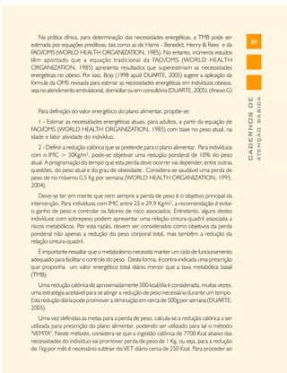 1 - Estimar as necessidades energéticas atuais, para adultos, a partir da equação de
FAO/OMS (WORLD HEALTH ORGANIZATION, 1985) com base no peso atual, na
idade e fator atividade do indivíduo.
2 - Definir a redução calórica que se pretende para o plano alimentar. Para indivíduos
com o IMC > 30Kg/m2, pode-se objetivar uma redução ponderal de 10% do peso
atual. A programação do tempo que esta perda deve ocorrer vai depender, entre outras
questões, do peso atual e do grau de obesidade. Considera-se saudável uma perda de
peso de no máximo 0,5 Kg por semana (WORLD HEALTH ORGANIZATION, 1995,
2004).
Deve-se ter em mente que nem sempre a perda de peso é o objetivo principal da
intervenção. Para indivíduos com IMC entre 25 e 29,9 Kg/m2, a recomendação é evitar
o ganho de peso e controlar os fatores de risco associados. Entretanto, alguns destes
indivíduos com sobrepeso podem apresentar uma relação cintura-quadril associada a
riscos metabólicos. Por esta razão, devem ser considerados como objetivos da perda
ponderal não apenas a redução do peso corporal total, mas também a redução da
relação cintura-quadril.
É importante ressaltar que o metabolismo necessita manter um ciclo de funcionamento
adequado para facilitar o controle do peso. Desta forma, é contra-indicada uma prescrição
que proponha um valor energético total diário menor que a taxa metabólica basal
(TMB).
Uma redução calórica de aproximadamente 500 kcal/dia é considerada, muitas vezes,
uma estratégia aceitável para se atingir a redução de peso necessária durante um tempo.
Esta redução diária pode promover a diminuição em cerca de 500g por semana (DUARTE,
2005).
Uma vez definidas as metas para a perda de peso, calcula-se a redução calórica a ser
utilizada para prescrição do plano alimentar, podendo ser utilizado para tal o método
"VEMTA". Neste método, considera-se que a ingestão calórica de 7700 Kcal abaixo das
necessidades do indivíduo vai promover perda de peso de 1 Kg, ou seja, para a redução
de 1kg por mês é necessário subtrair do VET diário cerca de 250 Kcal. Para proceder ao

ATENÇÃO BÁSICA

Para definição do valor energético do plano alimentar, propõe-se:

89

CADERNOS DE

Na prática clínica, para determinação das necessidades energéticas, a TMB pode ser
estimada por equações preditivas, tais como as de Harris - Benedict, Henry & Rees e da
FAO/OMS (WORLD HEALTH ORGANIZATION, 1985). No entanto, inúmeros estudos
têm apontado que a equação tradicional da FAO/OMS (WORLD HEALTH
ORGANIZATION, 1985) apresenta resultados que superestimam as necessidades
energéticas no obeso. Por isso, Bray (1998 apud DUARTE, 2005) sugere a aplicação da
fórmula da OMS revisada para estimar as necessidades energéticas em indivíduos obesos,
seja no atendimento ambulatorial, domiciliar ou em consultório (DUARTE, 2005). (Anexo G)

 