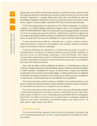 ATENÇÃO BÁSICA

CADERNOS DE

90

cálculo, estima-se o total da perda de peso pactuado e o período previsto, calcula-se o total
de energia que deverá ser restringido para a perda proposta e diminui-se o número de dias
planejado, chegando-se à redução calórica diária. Este valor será subtraído do valor das
necessidades energéticas, definidas de acordo com o peso atual, como acima descrito. Desta
forma, chega-se ao valor energético total diário (VET) para a perda de peso planejada.
O VET recomendado deverá ser distribuído em 55 a 75% de carboidratos, 15 a 20% de
proteínas e 15 a 30% de lipídeos, distribuído ao longo do dia, em seis refeições (WORLD
HEALTH ORGANIZATION, 2003). O Guia Alimentar para a População Brasileira recomenda
o número de porções por grupos de alimentos, considerando as diretrizes e objetivos da
promoção da alimentação saudável, a partir de um parâmetro exemplificador de 2.000 calorias
diárias, que pode servir de base para a definição de um plano alimentar individualizado.
O plano alimentar deve então ser construído com o usuário conforme horários,
hábitos alimentares e cotidiano de vida (trabalho, lazer, estudo), utilizando os diversos
grupos de alimentos e a lista de substituição.
A lista de substituição dos alimentos é uma ferramenta que auxilia os usuários a
compreenderem os grupos e os respectivos alimentos que os compõem, podendo, no
dia-a-dia, tornar sua alimentação equilibrada e mais diversificada. Para melhor
compreensão e autonomia do usuário, o profissional deve tentar explicá-la ao longo das
consultas, respondendo às dúvidas e incluindo alimentos não previstos, mas que podem
fazer parte dos hábitos alimentares.
Assim, além de explicar a lista de substituição de alimentos, o nutricionista deve orientar os
usuários em relação ao planejamento da alimentação cotidiana, utilizando exemplos de cardápios
e receitas saudáveis, orientações de compra, armazenamento e preparo dos alimentos,
considerando neste momento as informações obtidas na história social (número de habitantes
no domicílio, se a pessoa vive sozinha ou com a família, quem realiza as compras, condições de
armazenamento, utensílios disponíveis como liquidificador, forno e geladeira).
Como forma de apoio, podem também ser utilizados nas consultas individuais e nos
grupos, materiais educativos (impressos), elaborados pelo serviço de nutrição, que podem
ser construídos em conjunto com a equipe ou com os usuários.
Como já foi dito anteriormente, da mesma maneira que uma alimentação saudável,
a prática de atividade física é uma aliada na perda e manutenção do peso. Além disso,
ajuda a relaxar, a melhorar o humor, a disposição para as atividades diárias e a socialização.
Desta forma, em todos os encontros com os usuários deve ser reforçada a adoção de
modos de viver ativos, incentivando o movimento corporal, quer seja em torno do
lazer, esporte, jogos, dança, entre outros.
10) Finalizar consulta
É o momento de síntese, pequeno resumo do que foi conversado e pactuado. Este
é um momento apropriado para convidar o usuário a participar de atividades em grupo,
caso existam.

 
