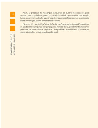 10

Assim, as propostas de intervenção na reversão do quadro de excesso de peso
tanto ao nível populacional quanto no cuidado individual, desenvolvidos pela atenção
básica, devem ser norteadas a partir das diversas concepções presentes na sociedade
sobre alimentação, corpo, atividade física e saúde.

ATENÇÃO BÁSICA

CADERNOS DE

Nesse sentido, a estratégia Saúde da Família e o Programa de Agentes Comunitários
de Saúde colaboram para a reorganização da Atenção Básica, possibilitando alcançar os
princípios de universalidade, equidade, integralidade, acessibilidade, humanização,
responsabilização, vínculo e participação social.

 