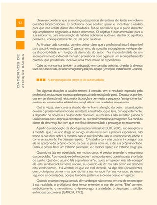 ATENÇÃO BÁSICA

CADERNOS DE

92

Deve-se considerar que as mudanças das práticas alimentares são lentas e envolvem
questões biopsicossociais. O profissional deve acolher, apoiar e incentivar o usuário
para que não desista diante das dificuldades. Faz-se necessário que o plano alimentar
seja amplamente negociado a todo o momento. O objetivo é instrumentalizar para a
sua autonomia, para manutenção de hábitos cotidianos saudáveis, dentro do equilíbrio
possível e, consequentemente, de um peso saudável.
Ao finalizar cada consulta, convém deixar claro que o profissional estará disponível
para ajudá-lo neste processo. O agendamento de consultas subseqüentes vai depender
da disponibilidade em função da demanda do setor. Na impossibilidade de um
acompanhamento individual mensal, o profissional deve organizar um acompanhamento
coletivo, que possibilitará, inclusive, uma troca maior de experiências.
Cabe ao nutricionista também a participação em consultas coletivas, dirigidas às diversas
fases do curso da vida, de coordenação conjunta pela equipe (ver tópico Trabalho com Grupos).
A apropriação do corpo e do autocuidado
Em algumas situações o usuário retorna à consulta sem o resultado esperado pelo
profissional, muitas vezes expresso pela expectativa de redução de peso. Destaca-se, porém,
que em geral o usuário já relata maior disposição e bem-estar, e pequenos "emagrecimentos"
podem ser considerados satisfatórios, pois já alteram os resultados bioquímicos.
Outras vezes, vivencia-se a situação de nenhuma alteração do peso. Estas situações
deixam o profissional sentindo-se impotente e frustrado, o que leva, conseqüentemente,
a depositar no indivíduo a "culpa" deste "fracasso", ou mesmo a não acreditar quando o
usuário relata que cumpriu as orientações ou que realmente deseja emagrecer. Sua conduta
diante da descrença faz com que este fique desestimulado a prosseguir no tratamento.
A partir da colaboração da abordagem psicanalítica (GELBERT, 2005), isso se explicaria
à medida que o usuário chega ao serviço, muitas vezes sem a procura espontânea, não
tendo o que dizer sobre si mesmo, não se percebendo, não se reconhecendo obeso e
como se aquilo não lhe dissesse respeito. O trabalho com este usuário é conseguir que
ele se aproprie do próprio corpo, do que se passa com ele, e de sua própria vontade.
Então, é preciso fazer um trabalho preliminar, e o melhor espaço é o trabalho em grupo.
Quando se fala em obesidade, em muitos casos, é preciso entender o mecanismo
da compulsão. A compulsão se define como um comportamento que ultrapassa a vontade
do sujeito. Quando o usuário fala ao profissional "eu quero emagrecer, mas não consigo"
ele está sendo absolutamente sincero, ou quando ele diz "eu não comi" ele também
está sendo sincero. Há verdade no que ele está dizendo, há algo dele (inconsciente),
que o obrigou a comer mas que não foi a sua vontade. Por sua vontade, ele estaria
seguindo as orientações, porque também gostaria e é do seu desejo emagrecer.
Quando o obeso chega à consulta afirmando que não comeu, em vez de se contrapor
à sua realidade, o profissional deve tentar entender o que ele come. "Eles" comem,
simbolicamente, o nervosismo, o desemprego, a ansiedade, o desprazer, a solidão,
enfim, outros comeres (GARCIA, 1992).

 