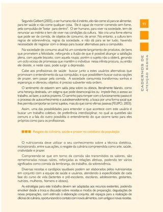 Cabe aos profissionais de saúde buscar junto a estes usuários alternativas que
promovam o entendimento da sua compulsão, e que possibilitem buscar outras opções
de prazer, sem passar pela comida. A sociedade consumista transformou sonhos e
esperanças e ofereceu objetos; é preciso subverter esta ordem.
O sentimento de estarem sem saída pesa sobre os obesos, literalmente falando, como
uma herança destinada, um estigma que pode desencorajá-los ou impedir-lhes o acesso ao
trabalho, ao lazer, a outros prazeres. O caminho para romper com o funcionamento passivo é
o processo de autoconhecimento e autodesenvolvimento, a busca por uma forma social que
lhes permita comportar-se como sujeitos, mais do que como vítimas passivas (FELIPO, 2003).
Assim, uma das possibilidades para entender o que acontece com este usuário é
buscar um trabalho coletivo, de preferência interdisciplinar, no qual as questões são
comuns e a fala do outro possibilita o entendimento do que ocorre tanto para eles
próprios como para os profissionais.
Resgate da culinária, saúde e prazer no cotidiano da população
O nutricionista deve utilizar o seu conhecimento sobre a técnica dietética,
incorporando, entre suas ações, o resgate da culinária compreendida como arte, saúde,
criatividade e prazer.
Compreende-se que em torno da comida são transmitidos os valores, são
rememoradas nossas raízes, reforçadas as relações afetivas, podendo ter vários
significados como comida da lembrança, do trabalho, da sobrevivência.
Diversas receitas e cardápios saudáveis podem ser elaborados pelos nutricionistas
em conjunto com a equipe de saúde e usuários, atendendo à especificidade de cada
fase do curso de vida (lactentes e pré-escolares, escolares, adolescentes, gestantes,
nutrizes, mulheres, homens e idosos).
As estratégias para este trabalho devem ser adaptadas aos recursos existentes, podendo
envolver desde a troca e discussão sobre receitas e modos de preparação, degustações de
novas preparações, com estímulo à elaboração conjunta, até espaços para a realização de
oficinas de culinária, oportunizando o contato com novos alimentos, com antigas e novas receitas.

ATENÇÃO BÁSICA

Na sociedade de consumo atual há um constante lançamento de produtos, de bens
que prometem a felicidade, reforçando a ilusão de que é possível alcançar a satisfação
plena, com aquele biscoito, com aquela roupa; porém o sujeito não a obterá, gerando
um ciclo vicioso de promessas que mantêm o indivíduo nessa infinita procura, ou então
ele desiste, e neste caso, pode surgir a depressão.

93

CADERNOS DE

Segundo Gelbert (2005), o ser humano não é instinto, ele não come só para se alimentar,
para ter saúde e não come qualquer coisa. Ele é capaz de morrer comendo sem fome,
pela compulsão de "botar para dentro". O ser humano, para viver na sociedade, tem de
renunciar ao instinto e tem de viver nas condições da cultura. Isto cria uma fome eterna
que pode ser de comida, de objetos de consumo, de amor. No entanto, a cultura tem
regras de sobrevivência, regras da sociedade, e não dá para se ter tudo, havendo
necessidade de negociar com o desejo para buscar alternativas para a compulsão.

 