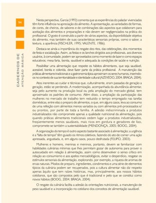 ATENÇÃO BÁSICA

CADERNOS DE

94

Nesta perspectiva, Garcia (1993) comenta que as experiências do paladar vivenciadas
têm forte influência na apreciação do alimento. A apresentação, as variedades de formas,
de cores, de cheiros, de sabores e de combinações são aspectos que colaboram para
aceitação dos alimentos e preparações e não devem ser negligenciados na prática do
profissional. O gosto é construído a partir de vários aspectos, da disponibilidade objetiva
do alimento, mas também de suas características sensoriais próprias, como o sabor, a
textura, a aparência (FISCHLER, 1995; VALENTE, 1986).
Destaca-se ainda a importância do resgate dos ritos, das celebrações, dos momentos
de festa e socialização. Assim, as festas e os lanches dirigidos aos profissionais, aos diversos
usuários, à comunidade, podem ser aproveitados como momento de lazer e como espaços
educativos; mesa farta, bonita, saudável e adequada às condições de saúde e nutrição.
Possibilitar uma alimentação que respeite os hábitos alimentares, que seja saudável,
acessível, bonita e colorida, deve fazer parte da prática profissional. A manutenção das
práticas alimentares tradicionais e a gastronomia típica aproximam os seres humanos, inserindoos no contexto de sua territorialidade e identidade cultural (AZEVEDO, 2004; BRAGA, 2004).
Atos inerentes ao cuidar e técnicas que, culturalmente, eram passadas de geração a
geração, estão se perdendo. A modernização, acompanhada da abundância alimentar,
seja pelo aumento na produção local ou pela ampliação do mercado global, tem
aproximado os padrões de consumo. Além disso, a ampliação da participação das
mulheres no mercado de trabalho tem reduzido o tempo empregado nas tarefas
domésticas, entre elas o preparo de alimentos, o que, em alguns casos, leva ao consumo
de uma refeição com alimentos menos variados ou com alimentos pré-processados e/
ou prontos, por parte de toda a família. A adesão indiscriminada a produtos
industrializados não compromete apenas a qualidade nutricional da alimentação, pois
quando práticas alimentares tradicionais cedem lugar a produtos industrializados,
freqüentemente menos saudáveis, mais ricos em gordura e geradores de lixo,
compromete-se também a sustentabilidade (MENDONÇA, 2005; BOOG, 2004).
A organização do tempo é outro aspecto bastante associado à alimentação; a urgência
e a "falta de tempo" têm guiado os ritmos coletivos, fazendo do ato de comer uma ação
apressada, angustiada, e, em alguns casos, pouco desfrutada (FELIPO, 2003).
Mulheres e homens, meninas e meninos, portanto, devem se familiarizar com
habilidades culinárias mínimas que lhes permitam gozar de autonomia para prover o
autocuidado em relação à alimentação, assim como desenvolver o senso crítico em
relação ao consumismo e aos apelos mercadológicos, evitar o desperdício, resgatar os
estímulos sensoriais da alimentação, explorando, por exemplo, a riqueza de aromas de
ervas naturais. Modos de preparo, ingredientes, condimentos e uma série de elementos
típicos da culinária podem ser recuperados, pois a cultura alimentar não diz respeito
apenas àquilo que tem raízes históricas, mas, principalmente, aos nossos hábitos
cotidianos, que são compostos pelo que é tradicional e pelo que se constitui como
novos hábitos (BOOG, 2004; BRAGA, 2004).
O resgate da culinária facilita a adesão às orientações nutricionais, a manutenção de
peso saudável e a incorporação no cotidiano dos conceitos de alimentação saudável.

 