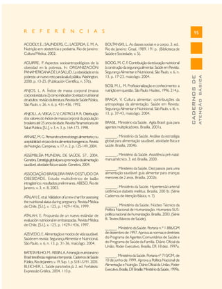 R E F E R Ê N C I A S

95

AGUIRRE, P Aspectos socioantropológicos de la
.
obesidad en la pobreza. In: ORGANIZACIÓN
PANAMERICANA DE LA SALUD. La obesidade en la
pobreza: un nuevo reto para la salud pública. Washington,
2000. p. 13-25. (Publicación Científica, n. 576).

BOOG, M. C. F Contribuição da educação nutricional
.
à construção da segurança alimentar. Saúde em Revista:
Segurança Alimentar e Nutricional, São Paulo, v. 6, n.
13, p. 17-23, maio/ago. 2004.

ANJOS, L. A. Índice de massa corporal (massa
corporal.estatura-2) como indicador do estado nutricional
de adultos: revisão da literatura. Revista de Saúde Pública,
São Paulo, v. 26, n. 6, p. 431-436, 1992.
ANJOS, L. A.; VEIGA, G. V CASTRO, I. R. R. Distribuição
.;
dos valores do índice de massa corporal da população
brasileira até 25 anos de idade. Revista Panamericana de
Salud Publica, [S.l.], v. 3, n. 3, p. 164-173, 1998.

BOSI, M. L. M. Profissionalização e conhecimento: a
nutrição em questão. São Paulo: Hucitec, 1996. 214 p.
BRAGA, V. Cultura alimentar: contribuições da
antropologia da alimentação. Saúde em Revista:
Segurança Alimentar e Nutricional, São Paulo, v. l6, n.
13, p. 37-43, maio/ago. 2004.
BRASIL. Ministério da Saúde. Agita Brasil: guia para
agentes multiplicadores. Brasília, 2001a.

ARNAIZ, M. G. Pensando sobre el riesgo alimentario y su
aceptabilidad: el caso de los alimentos transgenicos. Revista
de Nutrição, Campinas, v. 17, n. 2, p. 125-149, 2004.

______. Ministério da Saúde. Análise da estratégia
global para alimentação saudável, atividade física e
saúde. Brasília, 2004b.

ASSEMBLÉIA MUNDIAL DE SAÚDE, 57., 2004,
Genebra. Estratégia global para a promoção da alimentação
saudável, atividade física e saúde. Genebra, 2004.

______. Ministério da Saúde. Assistência pré-natal:
manual técnico. 3. ed. Brasília, 2000.

ASSOCIAÇÃO BRASILEIRA PARA O ESTUDO DA
OBESIDADE. Estudo multicêntrico de balão
intragástrico: resultados preliminares. ABESO, Rio de
Janeiro, v. 3, n. 8, 2003.
ATALAH, E. et al. Validation of a new chart for assessing
the nutritional status during pregnancy. Revista Médica
de Chile, [S.l.], v. 125, p. 1429-1436, 1999.
ATALAH, E. Propuesta de un nuevo estándar de
evaluación nutricional en embarazadas. Revista Médica
de Chile, [S.l.], v. 125, p. 1429-1436, 1997.

______. Ministério da Saúde. Dez passos para uma
alimentação saudável: guia alimentar para crianças
menores de 2 anos. Brasília, 2002b.
______. Ministério da Saúde. Hipertensão arterial
sistêmica e diabetis mellitus. Brasília, 2001b. (Série
Cadernos de Atenção Básica, n. 7)
______. Ministério da Saúde. Núcleo Técnico da
Política Nacional de Humanização. Humaniza SUS:
política nacional de humanização. Brasília, 2003. (Série
B. Textos Básicos de Saúde).

AZEVEDO, E. Alimentação e modos de vida saudável.
Saúde em revista: Segurança Alimentar e Nutricional,
São Paulo, v. 6, n. 13, p. 31-36, maio/ago. 2004.

______. Ministério da Saúde. Portaria n.º 1.886/GM
de dezembro de 1997. Aprova as normas e diretrizes
do Programa de Agentes Comunitários de Saúde e
do Programa de Saúde da Família. Diário Oficial da
União, Poder Executivo, Brasília, DF, 18 dez. 1997a.

BATISTA FILHO, M.; RISSIN, A. A transição nutricional no
Brasil: tendências regionais e temporais. Cadernos de Saúde
Pública, Rio de Janeiro, v. 19, Sup. 1, p. S181-S191, 2003.
BLEICHER, L. Saúde para todos já. 2. ed. Fortaleza:
Expressão Gráfica, 2004. 110 p.

______. Ministério da Saúde. Portaria nº 710/GM, de
10 de junho de 1999. Aprova a Política Nacional de
Alimentação e Nutrição. Diário Oficial da União, Poder
Executivo, Brasília, DF Brasília: Ministério da Saúde, 1999a.
,

ATENÇÃO BÁSICA

BOLTANSKI, L. As classes sociais e o corpo. 3. ed.
Rio de Janeiro: Graal, 1989. 191 p. (Biblioteca de
Saúde e Sociedade, v. 5).

CADERNOS DE

ACCIOLY, E.; SAUNDERS, C.; LACERDA, E. M. A.
Nutrição em obstetrícia e pediatria. Rio de Janeiro:
Cultura Médica, 2002.

 