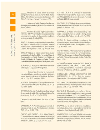 ATENÇÃO BÁSICA

CADERNOS DE

______. Ministério da Saúde. Saúde da criança:
acompanhamento do desenvolvimento infantil. Brasília,
2002a. (Série Cadernos de Atenção Básica; n. 11)
(Série A. Normas e Manuais Técnicos, n. 173).

CASTRO, I. R. R et al. Evolução do aleitamento
materno no município do Rio de Janeiro no período
de 1996 a 2003. Rio de Janeiro: Secretaria Municipal
de Saúde, 2004. Encarte especial.

______. Ministério da Saúde. Saúde da Família: uma
estratégia para a reorientação do modelo assistencial.
Brasília, 1997b.

96

CASTRO, I. R. R. Vigilância alimentar e nutricional:
limitações e interfaces com a rede de saúde. Rio de
Janeiro: Ed. Fiocruz, 1995.

______. Ministério da Saúde. Vigilância alimentar e
nutricional - SISVAN: orientações básicas para a coleta,
processamento, análise de dados e informação em
serviços de saúde. Brasília, 2004a.

CHAMMÉ, S. J. Modos e modas da doença e do
corpo: a equação humana no cuidado à doença. Saúde
e Sociedade, São Paulo, v. 5, n. 2, p. 61-76, 1996.

BRAZ, M. A construção da subjetividade masculina e
seu impacto sobre a saúde do homem: reflexão
bioética sobre justiça distributiva. Ciência e Saúde
Coletiva, Rio de Janeiro, v. 10, n. 1, p. 97-104, 2005.
BRITO, P Vigilância do estado nutricional de adultos:
.
possibilidades e limitações. 2002. Monografia (Curso de
Especialização em Saúde Coletiva nos Moldes de
Residência)-Núcleo de Estudos em Saúde Coletiva,
Universidade Federal do Rio de Janeiro, Rio de Janeiro, 2002.
BURLANDY, L. Atuação do nutricionista em saúde
coletiva. [S.l.: s.n.], 2005. Mimeografado.

CHOR, D. Saúde pública e mudanças de
comportamento: uma questão contemporânea.
Cadernos de Saúde Pública, Rio de Janeiro, v. 15, n.
2, p. 423-425, 1999.
COITINHO, D. A influência da história reprodutiva
no índice de massa corporal de mulheres brasileiras.
1998. T (Doutorado em Saúde Pública)-Faculdade
ese
de Saúde Pública, Universidade de São Paulo, São
Paulo, 1998.
CONFERÊNCIA NACIONAL DE SEGURANÇA
ALIMENTAR E NUTRICIONAL, 2., 2004, Olinda.
A construção da Política Nacional de Segurança
Alimentar e Nutricional. Olinda: [s.n.], 2004.

______. Segurança alimentar e nutricional:
intersetorialidade e as ações de nutrição. Saúde em
revista: Segurança Alimentar e Nutricional, São Paulo,
v. 6, n. 13, p. 9-15, maio/ago, 2004.

CONSENSO LATINO-AMERICANO EM
OBESIDADE, 1., 1998, Rio de Janeiro.
Documentos... Rio de Janeiro: ABESO, 1998.

BUSS, P M. Promoção da saúde e qualidade de vida.
.
Ciência e Saúde Coletiva, Rio de Janeiro, v. 5, n. 1, p.
163-177, 2000.

COUTINHO, W. F A depressão na menopausa: uma
.
entidade específica? Informação Psiquiátrica, Rio de
Janeiro, v. 18, n. 4, p. 107-114, 1999.

CAMPOS, G. W. et al. Avaliação de política nacional
de promoção da saúde. Ciência e Saúde Coletiva, Rio
de Janeiro, v. 9, n. 3, p. 745-749, 2004.
CAMPOS, G. W. Saúde paidéia. São Paulo: Hucitec,
2003.

DAMIÃO, J. Obesidade em mulheres de um
assentamento rural: comparação entre imagem corporal
e diagnóstico nutricional. 1999. Monografia (Curso de
Especialização Intervenções Nutricionais em Saúde
Coletiva)-Instituto de Nutrição, Universidade Federal
do Rio de Janeiro, Rio de Janeiro, 1999.

CANESQUI, A. M. A dietética popular: comida de
pobre e comida de rico. Revista Saúde em Debate,
[S.l.], v. 4, p. 48-53, 1978.

DUARTE, A. C. et al. Síndrome metabólica:
semiologia, bioquímica e prescrição nutricional. Rio
de Janeiro: Axcel Books do Brasil, 2005.

CASTRO, A. M.; CASTRO, I. R. R.; BRANCO, V. M.
C. A iniciativa Rio Saudável no contexto da promoção
da saúde. Saúde em Foco: Informe Epidemiológico
em Saúde Coletiva, [S.l.], v. 23, p. 9-15, 2002.

ENGSTROM, E. M. (Org.). SISVAN: instrumento
para o combate aos distúrbios nutricionais em serviços
de saúde: o diagnóstico nutricional. Rio de Janeiro:
ENSP/Fiocruz, 1998.

 