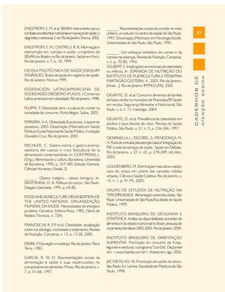 ESCOLA POLITÉCNICA DE SAÚDE JOAQUIM
VENÂNCIO. T
extos de apoio em registros de saúde.
Rio de Janeiro: Fiocruz,1999.
FEDERACIÓN LATINOAMERICANA DE
SOCIEDADES OBESIDAD (FLASO). I Consenso
Latino-americano em obesidade. Rio de Janeiro, 1998.
FELIPPE, F. Obesidade zero: a cultura do comer na
sociedade de consumo. Porto Alegre: Sulina, 2003.
FERREIRA, V. A. Obesidade & pobreza: o aparente
paradoxo. 2003. Dissertação (Mestrado em Saúde
Pública)-Escola Nacional de Saúde Pública, Fundação
Oswaldo Cruz, Rio de Janeiro, 2003.
FISCHLER, C. Gastro-nomia y gastro-anomia:
sabiduria del cuerpo y crisis biocultural de la
alimentación contemporánea. In: CONTRERAS, J.
(Org.). Alimentación y cultura. Barcelona: Universitat
de Barcelona, 1995. p. 357-380. (Estudio General,
Ciências Humanas y Sociais, 3).
______. Obeso maligno - obeso benígno. In:
SANT'ANNA, D. B. Políticas do corpo. São Paulo:
Estação Liberdade, 1995. p. 69-80.
FOOD AND AGRICULTURE ORGANIZATION OF
THE UNITED NATIONS; ORGANIZAÇÃO
MUNDIAL DA SAÚDE. Necessidades de energia e
proteína. Genebra: Editora Roca, 1985. (Série de
Relatos Técnicos, n. 724).
FRANCISCHI, R. P P et al. Obesidade: atualização
. .
sobre sua etiologia, morbidade e tratamento. Revista
de Nutrição, Campinas, v. 13, p. 17-28, 2000.

______. Um enfoque simbólico do comer e da
comida nas doenças. Revista de Nutrição, Campinas,
v. 5, p. 70-80, 1992.
GELBERT S. Implicações emocionais da obesidade
,
na infância. In: JORNADA DE NUTRIÇÃO DO
INSTITUTO DE PUERICULTURA E PEDIATRIA
MARTAGÃO GESTEIRA, 4., 2005, Rio de Janeiro.
[Anais...]. Rio de Janeiro: IPPMG/UFRJ, 2005.
GIGANTE, D. et al. Consumo alimentar de famílias
de baixa renda no município de Piracicaba/SP Saúde
.
em revista: Segurança Alimentar e Nutricional, São
Paulo, v. 6, n. 13, maio/ago, 2004.
GIGANTE, D. et al. Prevalência de obesidade em
adultos e seus fatores de risco. Revista de Saúde
Pública, São Paulo, v. 31, n. 3, p. 236-246, 1997.
GIOVANELLA, L.; ESCOREL, S.; MENDONÇA, M.
H. Porta de entrada pela atenção básica? Integração do
PSF à rede de serviços de saúde. Saúde em Debate,
Rio de Janeiro, v. 27, n. 65, p. 278-289, set./dez.
2003.
GOLDENBERG, M. Dominação masculina e saúde:
usos do corpo em jovens das camadas médias
urbanas. Ciência e Saúde Coletiva, Rio de Janeiro, v.
10, n. 1, p. 91-95, 2005.
GRUPO DE ESTUDOS DE NUTRIÇÃO NA
TERCEIRA IDADE. Alimentação na terceira idade. São
Paulo: Universidade de São Paulo/Faculdade de Saúde
Pública, 1999.
INSTITUTO BRASILEIRO DE GEOGRAFIA E
ESTATÍSTICA. Análise da disponibilidade domiciliar de
alimentos e do estado nutricional no Brasil: pesquisa de
orçamentos familiares 2002-2003. Rio de Janeiro, 2004.

FREIRE, P Educação e mudança. Rio de Janeiro: Paz e
.
Terra, 1983.

INSTITUTO BRASILEIRO DE ORIENTAÇÃO
ALIMENTAR. Promoção do consumo de frutas,
legumes e verduras: o programa "5 ao Dia". Disponível
em: <www.5aodia.com.br>. Acesso em: ago. 2005.

GARCIA, R. W. D. Representações sociais da
alimentação e saúde e suas repercussões no
comportamento alimentar. Physis, Rio de Janeiro, v.
7, p. 51-68, 1997.

JACOB FILHO, W. Promoção de saúde do idoso.
São Paulo: Ed Lemos; Faculdade de Medicina de São
Paulo, 1998.

97

ATENÇÃO BÁSICA

ENGSTROM, E. M.; CASTRO, I. R. R. Informação e
intervenção em nutrição e saúde: a trajetória do
SISVAN no Brasil e no Rio de Janeiro. Saúde em Foco,
Rio de Janeiro, v. 7, n. 18, 1999.

______. Representações sociais da comida no meio
urbano: um estudo no centro da cidade de São Paulo.
1993. Dissertação (Mestrado em Psicologia Social)Universidade de São Paulo, São Paulo, 1993.

CADERNOS DE

ENGSTROM, E. M. et al. SISVAN: instrumento para o
combate aos distúrbios nutricionais em serviços de saúde: o
diagnóstico nutricional. 2. ed. Rio de Janeiro: Fiocruz, 2002.

 