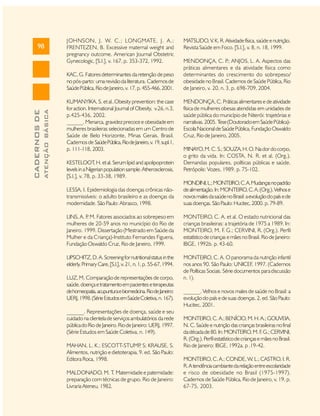 98

JOHNSON, J. W. C.; LONGMATE, J. A.;
FRENTEZEN, B. Excessive maternal weight and
pregnancy outcome. American Journal Obstetric
Gynecologic, [S.l.], v. 167, p. 353-372, 1992.

ATENÇÃO BÁSICA

CADERNOS DE

KAC, G. Fatores determinantes da retenção de peso
no pós-parto: uma revisão da literatura. Cadernos de
Saúde Pública, Rio de Janeiro, v. 17, p. 455-466, 2001.
KUMANYIKA, S. et al..Obesity prevention: the case
for action. International Journal of Obesity, v.26, n.3,
p.425-436, 2002.
______. Menarca, gravidez precoce e obesidade em
mulheres brasileiras selecionadas em um Centro de
Saúde de Belo Horizonte, Minas Gerais, Brasil.
Cadernos de Saúde Pública, Rio de Janeiro, v. 19, supl.1,
p. 111-118, 2003.
KESTELOOT H. et al. Serum lipid and apolipoprotein
,
levels in a Nigerian population sample. Atherosclerosis,
[S.l.], v. 78, p. 33-38, 1989.

MATSUDO, V. K. R. Atividade física, saúde e nutrição.
Revista Saúde em Foco. [S.l.], v. 8, n. 18, 1999.
MENDONÇA, C. P ANJOS, L. A. Aspectos das
.;
práticas alimentares e da atividade física como
determinantes do crescimento do sobrepeso/
obesidade no Brasil. Cadernos de Saúde Pública, Rio
de Janeiro, v. 20, n. 3, p. 698-709, 2004.
MENDONÇA, C. Práticas alimentares e de atividade
física de mulheres obesas atendidas em unidades de
saúde pública do município de Niterói: trajetórias e
narrativas. 2005. T (Doutorado em Saúde Pública)ese
Escola Nacional de Saúde Pública, Fundação Oswaldo
Cruz, Rio de Janeiro, 2005.
MINAYO, M. C. S.; SOUZA, H. O. Na dor do corpo,
o grito da vida. In: COSTA, N. R. et al. (Org.).
Demandas populares, políticas públicas e saúde.
Petrópolis: Vozes, 1989. p. 75-102.

LESSA, I. Epidemiologia das doenças crônicas nãotransmissíveis: o adulto brasileiro e as doenças da
modernidade. São Paulo: Abrasco, 1998.

MONDINI, L.; MONTEIRO, C. A. Mudanças no padrão
de alimentação. In: MONTEIRO, C. A. (Org.). Velhos e
novos males da saúde no Brasil: a evolução do país e de
suas doenças. São Paulo: Hucitec, 2000. p. 79-89.

LINS, A. P M. Fatores associados ao sobrepeso em
.
mulheres de 20-59 anos no município do Rio de
Janeiro. 1999. Dissertação (Mestrado em Saúde da
Mulher e da Criança)-Instituto Fernandes Figuera,
Fundação Oswaldo Cruz, Rio de Janeiro, 1999.

MONTEIRO, C. A. et al. O estado nutricional das
crianças brasileiras: a trajetória de 1975 a 1989. In:
MONTEIRO, M. F. G.; CERVINI, R. (Org.). Perfil
estatístico de crianças e mães no Brasil. Rio de Janeiro:
IBGE, 1992b. p. 43-60.

LIPSCHITZ, D. A. Screening for nutritional status in the
elderly. Primary Care, [S.l.], v. 21, n. 1, p. 55-67, 1994.

MONTEIRO, C. A. O panorama da nutrição infantil
nos anos 90. São Paulo: UNICEF, 1997. (Cadernos
de Políticas Sociais. Série documentos para discussão
n. 1).

LUZ, M. Comparação de representações de corpo,
saúde, doença e tratamento em pacientes e terapeutas
de homeopatia, acupuntura e biomedicina. Rio de Janeiro:
UERJ, 1998. (Série Estudos em Saúde Coletiva, n. 167).
______. Representações de doença, saúde e seu
cuidado na clientela de serviços ambulatórios da rede
pública do Rio de Janeiro. Rio de Janeiro: UERJ, 1997.
(Série Estudos em Saúde Coletiva, n. 149).
MAHAN, L. K.; ESCOTT-STUMP S; KRAUSE, S.
,
Alimentos, nutrição e dietoterapia. 9. ed. São Paulo:
Editora Roca, 1998.
MALDONADO, M. T Maternidade e paternidade:
.
preparação com técnicas de grupo. Rio de Janeiro:
Livraria Ateneu, 1982.

______. Velhos e novos males de saúde no Brasil: a
evolução do país e de suas doenças. 2. ed. São Paulo:
Hucitec, 2001.
MONTEIRO, C. A.; BENÍCIO, M. H. A.; GOUVEIA,
N. C. Saúde e nutrição das crianças brasileiras no final
da década de 80. In: MONTEIRO, M. F G.; CERVINI,
.
R. (Org.). Perfil estatístico de crianças e mães no Brasil.
Rio de Janeiro: IBGE, 1992a. p .19-42.
MONTEIRO, C. A.; CONDE, W. L.; CASTRO, I. R.
R. A tendência cambiante da relação entre escolaridade
e risco de obesidade no Brasil (1975-1997).
Cadernos de Saúde Pública, Rio de Janeiro, v. 19, p.
67-75, 2003.

 