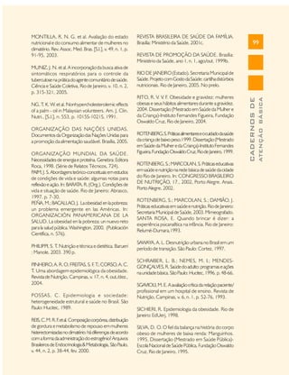 NG, T. K. W. et al. Nonhypercholesterolemic effects
of a palm - oil in Malaysian volunteers. Am. J. Clin.
Nutri., [S.l.], n. 553, p. 1015S-1021S, 1991.
ORGANIZAÇÃO DAS NAÇÕES UNIDAS.
Documentos da Organização das Nações Unidas para
a promoção da alimentação saudável. Brasília, 2005.
ORGANIZAÇÃO MUNDIAL DA SAÚDE.
Necessidades de energia e proteína. Genebra: Editora
Roca, 1998. (Série de Relatos Técnicos, 724).
PAIM, J. S. Abordagens teórico-conceituais em estudos
de condições de vida e saúde: algumas notas para
reflexão e ação. In: BARATA, R. (Org.). Condições de
vida e situação de saúde. Rio de Janeiro: Abrasco,
1997. p. 7-30.
PEÑA, M.; BACALLAO, J. La obesidad en la pobreza:
un problema emergente en las Américas. In:
ORGANIZACIÓN PANAMERICANA DE LA
SALUD. La obesidad en la pobreza: un nuevo reto
para la salud pública. Washington, 2000. (Publicación
Científica, n. 576).
PHILIPPI, S. T Nutrição e técnica e dietética. Barueri
.
: Manole, 2003. 390 p.
PINHEIRO, A. R. O; FREITAS, S. F T CORSO, A. C.
. .;
T. Uma abordagem epidemiológica da obesidade.
Revista de Nutrição, Campinas, v. 17, n. 4, out./dez.,
2004.
POSSAS, C. Epidemiologia e sociedade:
heterogeneidade estrutural e saúde no Brasil. São
Paulo: Hucitec, 1989.
REIS, C. M. R. F et al. Composição corpórea, distribuição
.
de gordura e metabolismo de repouso em mulheres
histerectomizadas no climatério: há diferenças de acordo
com a forma da administração do estrogênio? Arquivos
Brasileiros de Endocrinologia & Metabologia, São Paulo,
v. 44, n. 2, p. 38-44, fev. 2000.

99

REVISTA DE PROMOÇÃO DA SAÚDE. Brasília:
Ministério da Saúde, ano 1, n. 1, ago/out. 1999b.
RIO DE JANEIRO (Estado). Secretaria Municipal de
Saúde. Projeto com Gosto da Saúde: cartilha distúrbios
nutricionais. Rio de Janeiro, 2005. No prelo.
RITO, R. V. V. F. Obesidade e gravidez: mulheres
obesas e seus hábitos alimentares durante a gravidez.
2004. Dissertação (Mestrado em Saúde da Mulher e
da Criança)-Instituto Fernandes Figueira, Fundação
Oswaldo Cruz, Rio de Janeiro, 2004.
ROTENBERG, S. Práticas alimentares e o cuidado da saúde
da criança de baixo peso.1999. Dissertação (Mestrado
em Saúde da Mulher e da Criança)-Instituto Fernandes
Figueira, Fundação Oswaldo Cruz, Rio de Janeiro, 1999.
ROTENBERG, S.; MARCOLAN, S. Práticas educativas
em saúde e nutrição na rede básica de saúde da cidade
do Rio de Janeiro. In: CONGRESSO BRASILEIRO
DE NUTRIÇÃO, 17., 2002, Porto Alegre. Anais.
Porto Alegre, 2002.
ROTENBERG, S.; MARCOLAN, S.; DAMIÃO, J.
Práticas educativas em saúde e nutrição. Rio de Janeiro:
Secretaria Municipal de Saúde, 2003. Mimeografado.
SANTA ROSA, E. Quando brincar é dizer: a
experiência psicanalítica na infância. Rio de Janeiro:
Relumé-Dumara,1993.
SAWAYA, A. L. Desnutrição urbana no Brasil em um
período de transição. São Paulo: Cortez, 1997.
SCHRAIBER, L. B.; NEMES, M. I.; MENDESGONÇALVES, R. Saúde do adulto: programas e ações
na unidade básica. São Paulo: Hucitec, 1996. p. 48-66.
SGAVIOLI, M. E. A avaliação crítica da relação paciente/
profissional em um hospital de ensino. Revista de
Nutrição, Campinas, v. 6, n. 1, p. 52-76, 1993.
SICHIERI, R. Epidemiologia da obesidade. Rio de
Janeiro: EdUerj, 1998.
SILVA, D. O. O fiel da balança na história do corpo
obeso de mulheres de baixa renda: Manguinhos.
1995. Dissertação (Mestrado em Saúde Pública)Escola Nacional de Saúde Pública, Fundação Oswaldo
Cruz, Rio de Janeiro, 1995.

ATENÇÃO BÁSICA

MUNIZ, J. N. et al. A incorporação da busca ativa de
sintomáticos respiratórios para o controle da
tuberculose na prática do agente comunitário de saúde.
Ciência e Saúde Coletiva, Rio de Janeiro, v. 10, n. 2,
p. 315-321, 2005.

REVISTA BRASILEIRA DE SAÚDE DA FAMÍLIA.
Brasília: Ministério da Saúde, 2001c.

CADERNOS DE

MONTILLA, R. N. G. et al. Avaliação do estado
nutricional e do consumo alimentar de mulheres no
climatério. Rev. Assoc. Med. Bras. [S.l.], v. 49, n. 1, p.
91-95, 2003.

 