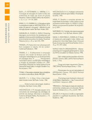 100

ATENÇÃO BÁSICA

CADERNOS DE

SILVA, J. P ROTENBERG, S.; VIANNA, E. C.
.;
Concepção de educação em saúde na ótica dos
profissionais de saúde que atuam em grupos
educativos. Cadernos Saúde Coletiva, Rio de Janeiro,
v. 12, n. 2, p. 119-136, 2004.
SMEKE, E. L. M.; OLIVEIRA, N. L. S. Educação em saúde
e concepções de sujeito. In: VASCONCELOS, E. M. A
saúde nas palavras e nos gestos: reflexões da rede
educação popular e saúde. São Paulo: Hucitec, 2001.
SWINBURN, B.; EGGER, G.; RAZA, F. Dissecting
obesogenic environments: the development and
application of a framework for identifying and prioritizing
environmental interventions for obesity. Preventive
Medicine, [S.l.], n. 29, p. 563-570, 1999.
TANNER, J. M. Foetus intro men: physical growth
from conception to maturity. 2nd ed. London:
Castlenuad Publications, 1989.
TAVARES, E. L. Envelhecimento e composição
corporal: uma revisão da literatura acerca das
implicações metodológicas do uso da antropometria
em população idosa. In: ______. Antropometria
nutricional em idosos: considerações metodológicas
e situação da população brasileira em 1989.
Dissertação (Mestrado em Saúde Pública)-Escola
Nacional de Saúde Publica, Fundação Oswaldo Cruz,
Rio de Janeiro, 1997.
TONIAL, S. Desnutrição e obesidade: faces contraditórias
na miséria e na abundância. Recife, IMIP 2001.
,
VALENTE, F. L. S. (Org.). Fome e desnutrição:
determinantes sociais. São Paulo: Cortez, 1986.
______. Direto humano à alimentação: desafios e
conquistas. São Paulo: Cortez, 2002.
VASCONCELOS, E. M. Educação popular como
instrumento de reorientação das estratégias de
controle das doenças infecciosas e parasitárias.
Cadernos de Saúde Pública, Rio de Janeiro, v. 14,
supl. 2, p. 39-57, 1998.

VASCONCELOS, F. A. G. Avaliação nutricional de
coletividades: textos de apoio didático. Florianópolis:
Ed.UFSC, 1995.
VERAS, R. Desafios e conquistas advindas da
longevidade da população: o setor saúde e as suas
necessárias transformações. In: VERAS, R. (Org.).
Velhice numa perspectiva saudável. Rio de Janeiro:
[s.n.], 2001.
WAITZBERG, D.L. Nutrição oral, enteral e parenteral
na prática clínica. 3. ed. São Paulo: Atheneu, 2000.
WANG, Y.; MONTEIRO, C.; POPKIN, B. M. T
rends
of obesity and underweight in older children and
adolescents in the United States, Brasil, China and
Russia. American Journal of Clinical Nutrition, [S.l.], v.
75, p. 971-977, 2002.
WORLD HEALTH ORGANIZATION. Obesity:
preventing and managing the global epidemic: report
of a WHO consultation on Obesity. Geneva, 1998.
______. Diet, nutrition and the prevention of chronic
diseases. Geneva, 2003. (WHO Technical Report
Series, n. 916).
______. Energy and protein requeriment. Geneva,
1985. (WHO Techinical Report Series, n. 724).
______. Physical status: the use and interpretation of
anthropometry. Geneva, 1995. (WHO Technical
Report Series, n. 854).
______. Promoting proper feeding for infants and
young children. Disponível em: <http: // www.who.int/
nut.inf.html>. Acesso em: 2005.
YPIRANGA, L. Delimitação do objeto de trabalho do
nutricionista: subsídios para uma discussão. Revista
Saúde em Debate, [S.l.], v. 29, p. 62-69, 1989.
ZALUAR, A. A máquina e a revolta: as organizações
populares e o significado da pobreza. São Paulo:
Brasiliense, 1985.

 