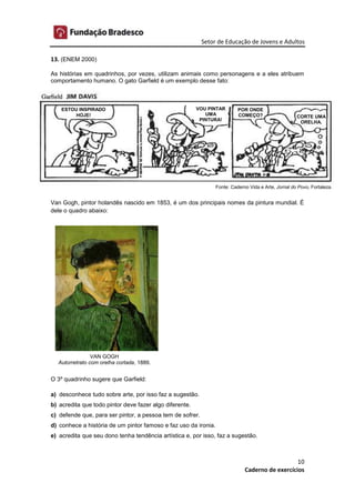 Setor de Educação de Jovens e Adultos
10
Caderno de exercícios
13. (ENEM 2000)
As histórias em quadrinhos, por vezes, utilizam animais como personagens e a eles atribuem
comportamento humano. O gato Garfield é um exemplo desse fato:
Van Gogh, pintor holandês nascido em 1853, é um dos principais nomes da pintura mundial. É
dele o quadro abaixo:
O 3º quadrinho sugere que Garfield:
a) desconhece tudo sobre arte, por isso faz a sugestão.
b) acredita que todo pintor deve fazer algo diferente.
c) defende que, para ser pintor, a pessoa tem de sofrer.
d) conhece a história de um pintor famoso e faz uso da ironia.
e) acredita que seu dono tenha tendência artística e, por isso, faz a sugestão.
ESTOU INSPIRADO
HOJE!
POR ONDE
COMEÇO? CORTE UMA
ORELHA.
VOU PINTAR
UMA
PINTURA!
Fonte: Caderno Vida e Arte, Jornal do Povo, Fortaleza.
VAN GOGH
Autorretrato com orelha cortada, 1889.
 