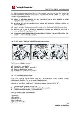 Setor de Educação de Jovens e Adultos
12
Caderno de exercícios
Os aparelhos eletrônicos contam com um número cada vez maior de recursos. O autor do
desenho detalha os diferentes acessórios e características de um celular e, a julgar pela
maneira como os descreve, ele
a) prefere os aparelhos celulares com flip, mecanismo que se dobra, estando as teclas
protegidas contra eventuais danos.
b) apresenta uma opinião sarcástica com relação aos aparelhos celulares repletos de
recursos adicionais.
c) escolhe seus aparelhos celulares conforme o tamanho das teclas, facilitando o manuseio.
d) acredita que o uso de aparelhos telefônicos portáteis seja essencial para que a
comunicação se dê a qualquer instante.
e) julga essencial a presença de editores de textos nos celulares, pois ele pode concluir seus
trabalhos pendentes fora do escritório.
16. (Prova Brasil) – Atenção: questão com quatro alternativas.
Na tirinha, há traço de humor em
a) “Que olhar é esse, Dalila?”
b) “Olhar de tristeza, mágoa, desilusão...”
c) “Olhar de apatia, tédio, solidão...”
d) “Sorte! Pensei que fosse conjuntivite!”
17. Leia o texto em inglês a seguir:
I get up at 7 o’clock. I go to college every day. I do sports twice a week. I attend Chinese
classes every Saturday. I do not go to the movies very often.
Observe as afirmações abaixo sobre o texto em inglês que você acabou de ler:
I. Descreve ações rotineiras, do cotidiano.
II. Descreve a frequência com que as atividades são praticadas.
III. O tempo verbal empregado é o Simple Present.
Está(ão) correta(s) a(s) afirmação(ões):
a) I apenas
b) II apenas
c) I e II apenas
d) II e III apenas
e) todas as afirmações
 