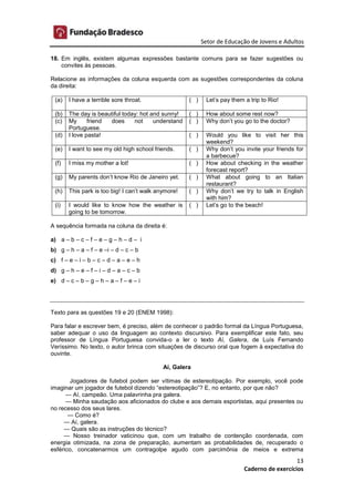 Setor de Educação de Jovens e Adultos
13
Caderno de exercícios
18. Em inglês, existem algumas expressões bastante comuns para se fazer sugestões ou
convites às pessoas.
Relacione as informações da coluna esquerda com as sugestões correspondentes da coluna
da direita:
(a) I have a terrible sore throat. ( ) Let’s pay them a trip to Rio!
(b) The day is beautiful today: hot and sunny! ( ) How about some rest now?
(c) My friend does not understand
Portuguese.
( ) Why don’t you go to the doctor?
(d) I love pasta! ( ) Would you like to visit her this
weekend?
(e) I want to see my old high school friends. ( ) Why don’t you invite your friends for
a barbecue?
(f) I miss my mother a lot! ( ) How about checking in the weather
forecast report?
(g) My parents don’t know Rio de Janeiro yet. ( ) What about going to an Italian
restaurant?
(h) This park is too big! I can’t walk anymore! ( ) Why don’t we try to talk in English
with him?
(i) I would like to know how the weather is
going to be tomorrow.
( ) Let’s go to the beach!
A sequência formada na coluna da direita é:
a) a – b – c – f – e – g – h – d – i
b) g – h – a – f – e –i – d – c – b
c) f – e – i – b – c – d – a – e – h
d) g – h – e – f – i – d – a – c – b
e) d – c – b – g – h – a – f – e – i
Texto para as questões 19 e 20 (ENEM 1998):
Para falar e escrever bem, é preciso, além de conhecer o padrão formal da Língua Portuguesa,
saber adequar o uso da linguagem ao contexto discursivo. Para exemplificar este fato, seu
professor de Língua Portuguesa convida-o a ler o texto Aí, Galera, de Luís Fernando
Veríssimo. No texto, o autor brinca com situações de discurso oral que fogem à expectativa do
ouvinte.
Aí, Galera
Jogadores de futebol podem ser vítimas de estereotipação. Por exemplo, você pode
imaginar um jogador de futebol dizendo “estereotipação”? E, no entanto, por que não?
— Aí, campeão. Uma palavrinha pra galera.
— Minha saudação aos aficionados do clube e aos demais esportistas, aqui presentes ou
no recesso dos seus lares.
— Como é?
— Aí, galera.
— Quais são as instruções do técnico?
— Nosso treinador vaticinou que, com um trabalho de contenção coordenada, com
energia otimizada, na zona de preparação, aumentam as probabilidades de, recuperado o
esférico, concatenarmos um contragolpe agudo com parcimônia de meios e extrema
 