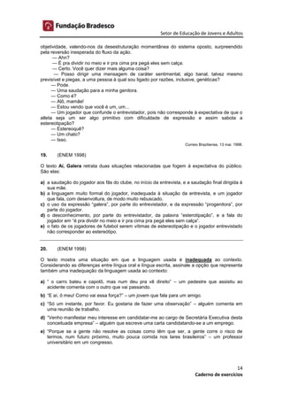 Setor de Educação de Jovens e Adultos
14
Caderno de exercícios
objetividade, valendo-nos da desestruturação momentânea do sistema oposto, surpreendido
pela reversão inesperada do fluxo da ação.
— Ahn?
— É pra dividir no meio e ir pra cima pra pegá eles sem calça.
— Certo. Você quer dizer mais alguma coisa?
— Posso dirigir uma mensagem de caráter sentimental, algo banal, talvez mesmo
previsível e piegas, a uma pessoa à qual sou ligado por razões, inclusive, genéticas?
— Pode.
— Uma saudação para a minha genitora.
— Como é?
— Alô, mamãe!
— Estou vendo que você é um, um...
— Um jogador que confunde o entrevistador, pois não corresponde à expectativa de que o
atleta seja um ser algo primitivo com dificuldade de expressão e assim sabota a
estereotipação?
— Estereoquê?
— Um chato?
— Isso.
Correio Braziliense, 13 mai. 1998.
19. (ENEM 1998)
O texto Aí, Galera retrata duas situações relacionadas que fogem à expectativa do público.
São elas:
a) a saudação do jogador aos fãs do clube, no início da entrevista, e a saudação final dirigida à
sua mãe.
b) a linguagem muito formal do jogador, inadequada à situação da entrevista, e um jogador
que fala, com desenvoltura, de modo muito rebuscado.
c) o uso da expressão “galera”, por parte do entrevistador, e da expressão “progenitora”, por
parte do jogador.
d) o desconhecimento, por parte do entrevistador, da palavra “esterotipação”, e a fala do
jogador em “é pra dividir no meio e ir pra cima pra pegá eles sem calça”.
e) o fato de os jogadores de futebol serem vítimas de estereotipação e o jogador entrevistado
não corresponder ao estereótipo.
20. (ENEM 1998)
O texto mostra uma situação em que a linguagem usada é inadequada ao contexto.
Considerando as diferenças entre língua oral e língua escrita, assinale a opção que representa
também uma inadequação da linguagem usada ao contexto:
a) “ o carro bateu e capotô, mas num deu pra vê direito” – um pedestre que assistiu ao
acidente comenta com o outro que vai passando.
b) “E aí, ô meu! Como vai essa força?” – um jovem que fala para um amigo.
c) “Só um instante, por favor. Eu gostaria de fazer uma observação” – alguém comenta em
uma reunião de trabalho.
d) “Venho manifestar meu interesse em candidatar-me ao cargo de Secretária Executiva desta
conceituada empresa” – alguém que escreve uma carta candidatando-se a um emprego.
e) “Porque se a gente não resolve as coisas como têm que ser, a gente corre o risco de
termos, num futuro próximo, muito pouca comida nos lares brasileiros” – um professor
universitário em um congresso.
 