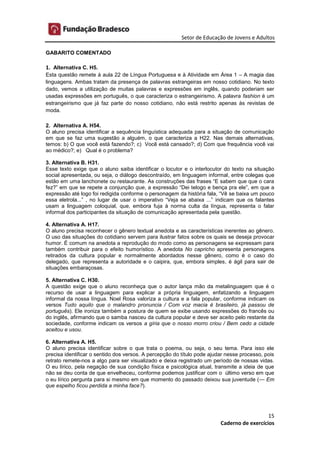 Setor de Educação de Jovens e Adultos
15
Caderno de exercícios
GABARITO COMENTADO
1. Alternativa C. H5.
Esta questão remete à aula 22 de Língua Portuguesa e à Atividade em Área 1 – A magia das
linguagens. Ambas tratam da presença de palavras estrangeiras em nosso cotidiano. No texto
dado, vemos a utilização de muitas palavras e expressões em inglês, quando poderiam ser
usadas expressões em português, o que caracteriza o estrangeirismo. A palavra fashion é um
estrangeirismo que já faz parte do nosso cotidiano, não está restrito apenas às revistas de
moda.
2. Alternativa A. H54.
O aluno precisa identificar a sequência linguística adequada para a situação de comunicação
em que se faz uma sugestão a alguém, o que caracteriza a H22. Nas demais alternativas,
temos: b) O que você está fazendo?; c) Você está cansado?; d) Com que frequência você vai
ao médico?; e) Qual é o problema?
3. Alternativa B. H31.
Esse texto exige que o aluno saiba identificar o locutor e o interlocutor do texto na situação
social apresentada, ou seja, o diálogo descontraído, em linguagem informal, entre colegas que
estão em uma lanchonete ou restaurante. As construções das frases “E sabem que que o cara
fez?” em que se repete a conjunção que, a expressão “Dei telogo e bença pra ele”, em que a
expressão até logo foi redigida conforme o personagem da história fala, “Vê se baixa um pouco
essa eletrola...” , no lugar de usar o imperativo “Veja se abaixa ...” indicam que os falantes
usam a linguagem coloquial, que, embora fuja à norma culta da língua, representa o falar
informal dos participantes da situação de comunicação apresentada pela questão.
4. Alternativa A. H17.
O aluno precisa reconhecer o gênero textual anedota e as características inerentes ao gênero.
O uso das situações do cotidiano servem para ilustrar fatos sobre os quais se deseja provocar
humor. É comum na anedota a reprodução do modo como as personagens se expressam para
também contribuir para o efeito humorístico. A anedota No capricho apresenta personagens
retirados da cultura popular e normalmente abordados nesse gênero, como é o caso do
delegado, que representa a autoridade e o caipira, que, embora simples, é ágil para sair de
situações embaraçosas.
5. Alternativa C. H30.
A questão exige que o aluno reconheça que o autor lança mão da metalinguagem que é o
recurso de usar a linguagem para explicar a própria linguagem, enfatizando a linguagem
informal da nossa língua. Noel Rosa valoriza a cultura e a fala popular, conforme indicam os
versos Tudo aquilo que o malandro pronuncia / Com voz macia é brasileiro, já passou de
português). Ele ironiza também a postura de quem se exibe usando expressões do francês ou
do inglês, afirmando que o samba nasceu da cultura popular e deve ser aceito pelo restante da
sociedade, conforme indicam os versos a gíria que o nosso morro criou / Bem cedo a cidade
aceitou e usou.
6. Alternativa A. H5.
O aluno precisa identificar sobre o que trata o poema, ou seja, o seu tema. Para isso ele
precisa identificar o sentido dos versos. A percepção do título pode ajudar nesse processo, pois
retrato remete-nos a algo para ser visualizado e deixa registrado um período de nossas vidas.
O eu lírico, pela negação de sua condição física e psicológica atual, transmite a ideia de que
não se deu conta de que envelheceu, conforme podemos justificar com o último verso em que
o eu lírico pergunta para si mesmo em que momento do passado deixou sua juventude (— Em
que espelho ficou perdida a minha face?).
 