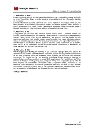Setor de Educação de Jovens e Adultos
17
Caderno de exercícios
13. Alternativa D. H6/H7.
Para compreender a ironia do personagem Garfield na tirinha, é necessário conhecer a história
do pintor Vincent Van Gogh, ou então, apropriar-se completamente das informações trazidas
no enunciado.
Embora brilhante em sua arte, Van Gogh tinha sérios problemas psicológicos, tanto que, em
certo momento de sua carreira, uma dessas crises o fez decepar a própria orelha. Por isso o
quadro Autorretrato com orelha cortada, presente no enunciado. Mais informações sobre a
biografia do pintor em: <http://educacao.uol.com.br/biografias/van-gogh.jhtm>.
14. Alternativa B. H31.
A linguagem que utilizamos não transmite apenas nossas ideias. Transmite também um
conjunto de informações sobre nós mesmos. Certas palavras e construções que empregamos
acabam “denunciando” quem somos socialmente: por exemplo, em que região do país
nascemos, qual nosso nível social e escolar, nossa formação e, às vezes, até nossos valores,
círculo de amizades e preferências. No texto, os jovens utilizam uma expressão informal que é
característica de sua região e de seu grupo de trabalho. Como consideram que o repórter,
vindo de fora e não pertencente àquele grupo desconhece o significado da expressão “de
meia”, explicam em seguida o que ela quer dizer.
15. Alternativa B. H59.
O texto exige que se identifiquem informações que justifiquem a posição do autor a respeito do
aparelho celular. Ou seja, pelas expressões Telephone, so that annoying callers can bother me
at any time (Telefone, para que ligadores chatos possam me incomodar em quaisquer
momentos), Tiny buttons, so that I get repetitive strain injury (Botões pequenos, para que eu
adquira lesão por esforço repetitivo) ou ainda White earpieces so that I look like an idiot (Fios
brancos de fones de ouvido, para que eu pareça um idiota) pode-se perceber que o autor do
texto despreza as comodidades anunciadas sobre o aparelho celular, encarando-as, na
realidade, como entraves ao modo como gostaria de conduzir a sua vida, ou seja, sem ser
importunado a qualquer momento, sem ter que pensar em trabalho em qualquer horário do dia,
sem ter que sofrer uma lesão pelo fato de o aparelho ser muito compacto etc.
Tradução do texto:
 