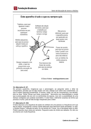 Setor de Educação de Jovens e Adultos
18
Caderno de exercícios
16. Alternativa D. H7.
No primeiro quadrinho, imagina-se que o personagem, ao perguntar sobre o olhar da
companheira, percebe que há algo errado com ela e deseja ouvir sobre seus sentimentos, ao
que a mulher responde prontamente. O homem, então, em vez de compreensivo, fica aliviado,
pois ao dizer “Sorte! Pensei que fosse conjuntivite! ” demonstra sua insensibilidade e revela
que a preocupação não era com os sentimentos da esposa, mas com a possibilidade de uma
doença contagiosa que pudesse acometê-lo. É esta frase o elemento surpresa da tirinha que
provoca o humor, pois se trata de algo inesperado para o leitor.
17. Alternativa E. H52.
O texto descreve uma sequência de ações do cotidiano de uma pessoa e a frequência com que
ela as pratica, empregando o tempo verbal adequado para descrever essas atividades, ou seja,
o Simple Present. Tradução do texto: Eu me levanto às 7 horas. Vou à faculdade todos os dias.
Pratico esportes duas vezes por semana. Frequento aulas de chinês aos sábados. Eu não vou
ao cinema com muita frequência.
 