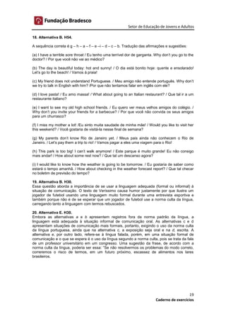 Setor de Educação de Jovens e Adultos
19
Caderno de exercícios
18. Alternativa B. H54.
A sequência correta é g – h – a – f – e –i – d – c – b. Tradução das afirmações e sugestões:
(a) I have a terrible sore throat / Eu tenho uma terrível dor de garganta. Why don’t you go to the
doctor? / Por que você não vai ao médico?
(b) The day is beautiful today: hot and sunny! / O dia está bonito hoje: quente e ensolarado!
Let’s go to the beach! / Vamos à praia!
(c) My friend does not understand Portuguese. / Meu amigo não entende português. Why don’t
we try to talk in English with him? /Por que não tentamos falar em inglês com ele?
(d) I love pasta! / Eu amo massa! / What about going to an Italian restaurant? / Que tal ir a um
restaurante italiano?
(e) I want to see my old high school friends. / Eu quero ver meus velhos amigos do colégio. /
Why don’t you invite your friends for a barbecue? / Por que você não convida os seus amigos
para um churrasco?
(f) I miss my mother a lot! /Eu sinto muita saudade de minha mãe! / Would you like to visit her
this weekend? / Você gostaria de visitá-la nesse final de semana?
(g) My parents don’t know Rio de Janeiro yet. / Meus pais ainda não conhecem o Rio de
Janeiro. / Let’s pay them a trip to rio! / Vamos pagar a eles uma viagem para o Rio!
(h) This park is too big! I can’t walk anymore! / Este parque é muito grande! Eu não consigo
mais andar! / How about some rest now? / Que tal um descanso agora?
(i) I would like to know how the weather is going to be tomorrow. / Eu gostaria de saber como
estará o tempo amanhã. / How about checking in the weather forecast report? / Que tal checar
no boletim de previsão do tempo?
19. Alternativa B. H30.
Essa questão aborda a importância de se usar a linguagem adequada (formal ou informal) à
situação de comunicação. O texto de Veríssimo causa humor justamente por que ilustra um
jogador de futebol usando uma linguagem muito formal durante uma entrevista esportiva e
também porque não é de se esperar que um jogador de futebol use a norma culta da língua,
carregando tanto a linguagem com termos rebuscados.
20. Alternativa E. H30.
Embora as alternativas a e b apresentem registros fora da norma padrão da língua, a
linguagem está adequada à situação informal de comunicação oral. As alternativas c e d
apresentam situações de comunicação mais formais, portanto, exigindo o uso da norma culta
da língua portuguesa, ainda que na alternativa c, a exposição seja oral e na d, escrita. A
alternativa e, por outro lado, refere-se à língua falada, porém, em uma situação formal de
comunicação e o que se espera é o uso da língua segundo a norma culta, pois se trata da fala
de um professor universitário em um congresso. Uma sugestão da frase, de acordo com a
norma culta da língua, poderia ser essa: “Se não resolvermos os problemas do modo correto,
correremos o risco de termos, em um futuro próximo, escassez de alimentos nos lares
brasileiros.
 