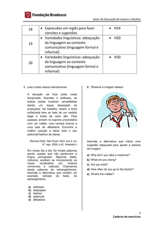 Setor de Educação de Jovens e Adultos
2
Caderno de exercícios
18  Expressões em inglês para fazer
convites e sugestões
 H54
19
 Variedades linguísticas: adequação
da linguagem ao contexto
comunicativo (linguagem formal e
informal)
 H30
20
 Variedades linguísticas: adequação
da linguagem ao contexto
comunicativo (linguagem formal e
informal)
 H30
1. Leia o texto abaixo atentamente:
A situação vai ficar preta nesta
temporada. Grandes e estilosas, as
bolsas pretas mostram versatilidade
dando um toque despojado às
produções. No trabalho, fazem a linha
sofisticada leve ao lado de um vestido
bege e botas de cano alto. Para
passear, entram no espírito universitário
com um colete, uma camisa branca e
uma saia de alfaiataria. Encontre a
melhor solução e deixe todo o seu
potencial fashion às claras.
(Revista Estilo. São Paulo: Abril. ano 4, ed.
47, ago. 2006, p.42. Adaptado.)
Em nosso dia a dia, há muitas palavras
sendo usadas que não pertencem à
língua portuguesa. Algumas delas,
inclusive, acabam se incorporando ao
nosso vocabulário por motivos
comerciais e culturais. Chamamos
essas palavras de estrangeirismos.
Assinale a alternativa que contém um
exemplo, retirado do texto, de
estrangeirismo:
a) estilosas
b) despojado
c) fashion
d) potencial
e) alfaiataria
2. Observe a imagem abaixo:
Assinale a alternativa que indica uma
sugestão adequada para ajudar a pessoa
da imagem:
a) Why don’t you take a medicine?
b) What are you doing?
c) Are you tired?
d) How often do you go to the doctor?
e) What's the matter?
 