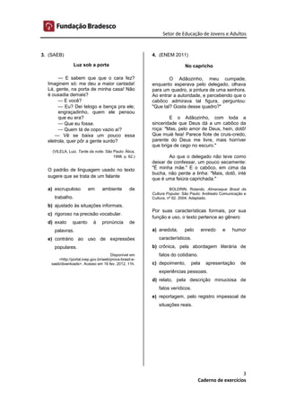 Setor de Educação de Jovens e Adultos
3
Caderno de exercícios
3. (SAEB)
Luz sob a porta
— E sabem que que o cara fez?
Imaginem só: me deu a maior cantada!
Lá, gente, na porta de minha casa! Não
é ousadia demais?
— E você?
— Eu? Dei telogo e bença pra ele;
engraçadinho, quem ele pensou
que eu era?
— Que eu fosse.
— Quem tá de copo vazio aí?
— Vê se baixa um pouco essa
eletrola, quer pôr a gente surdo?
(VILELA, Luiz. Tarde da noite. São Paulo: Ática,
1998. p. 62.)
O padrão de linguagem usado no texto
sugere que se trata de um falante
a) escrupuloso em ambiente de
trabalho.
b) ajustado às situações informais.
c) rigoroso na precisão vocabular.
d) exato quanto à pronúncia de
palavras.
e) contrário ao uso de expressões
populares.
Disponível em
<http://portal.inep.gov.br/web/prova-brasil-e-
saeb/downloads>. Acesso em 16 fev. 2012, 11h.
4. (ENEM 2011)
No capricho
O Adãozinho, meu cumpade,
enquanto esperava pelo delegado, olhava
para um quadro, a pintura de uma senhora.
Ao entrar a autoridade, e percebendo que o
cabôco admirava tal figura, perguntou:
"Que tal? Gosta desse quadro?"
E o Adãozinho, com toda a
sinceridade que Deus dá a um cabôco da
roça: "Mas, pelo amor de Deus, hein, dotô!
Que muié feia! Parece fiote de cruis-credo,
parente do Deus me livre, mais horríver
que briga de cego no escuro."
Ao que o delegado não teve como
deixar de confessar, um pouco secamente:
"É minha mãe." E o cabôco, em cima da
bucha, não perde a linha: "Mais, dotô, inté
que é uma feiúra caprichada."
BOLDRIN, Rolando. Almanaque Brasil da
Cultura Popular. São Paulo: Andreato Comunicação e
Cultura, nº 62. 2004. Adaptado.
Por suas características formais, por sua
função e uso, o texto pertence ao gênero
a) anedota, pelo enredo e humor
característicos.
b) crônica, pela abordagem literária de
fatos do cotidiano.
c) depoimento, pela apresentação de
experiências pessoais.
d) relato, pela descrição minuciosa de
fatos verídicos.
e) reportagem, pelo registro impessoal de
situações reais.
 