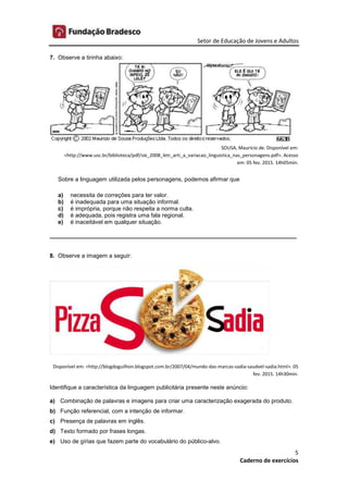 Setor de Educação de Jovens e Adultos
5
Caderno de exercícios
7. Observe a tirinha abaixo:
SOUSA, Maurício de. Disponível em:
<http://www.usc.br/biblioteca/pdf/sie_2008_letr_arti_a_variacao_linguistica_nas_personagens.pdf>. Acesso
em: 05 fev. 2015. 14h05min.
Sobre a linguagem utilizada pelos personagens, podemos afirmar que
a) necessita de correções para ter valor.
b) é inadequada para uma situação informal.
c) é imprópria, porque não respeita a norma culta.
d) é adequada, pois registra uma fala regional.
e) é inaceitável em qualquer situação.
____________________________________________________________________________
8. Observe a imagem a seguir:
Disponível em: <http://blogdoguilhon.blogspot.com.br/2007/04/mundo-das-marcas-sadia-saudvel-sadia.html>. 05
fev. 2015. 14h30min.
Identifique a característica da linguagem publicitária presente neste anúncio:
a) Combinação de palavras e imagens para criar uma caracterização exagerada do produto.
b) Função referencial, com a intenção de informar.
c) Presença de palavras em inglês.
d) Texto formado por frases longas.
e) Uso de gírias que fazem parte do vocabulário do público-alvo.
 