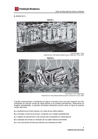 Setor de Educação de Jovens e Adultos
6
Caderno de exercícios
9. (ENEM 2011)
TEXTO I
Toca do Salitre – Piauí
Disponível em: http://www.fumdham.org.br. Acesso em: 27 jul. 2010.
TEXTO II
Arte Urbana. Foto: Diego Singh
Disponível em: http://www.diaadia.pr.gov.br. Acesso em: 27 jul. 2010.
O grafite contemporâneo, considerado em alguns momentos como uma arte marginal, tem sido
comparado às pinturas murais de várias épocas e às escritas pré-históricas. Observando as
imagens apresentadas, é possível reconhecer elementos comuns entre os tipos de pinturas
murais, tais como
a) a preferência por tintas naturais, em razão de seu efeito estético.
b) a inovação na técnica de pintura, rompendo com modelos estabelecidos.
c) o registro do pensamento e das crenças das sociedades em várias épocas.
d) a repetição dos temas e a restrição de uso pelas classes dominantes.
e) o uso exclusivista da arte para atender aos interesses da elite.
 